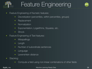 BigML, Inc 26Machine Learning-Ready Data
Feature Engineering
• Feature Engineering of Numeric features:
• Discretization (percentiles, within percentiles, groups)
• Replacement
• Normalization
• Exponentiation, Logarithms, Squares, etc.
• Shock
• Feature Engineering of Text features:
• Misspellings
• Length
• Number of subordinate sentences
• Language
• Levenshtein distance
• Stacking:
• Compute a ﬁeld using non-linear combinations of other ﬁelds
 