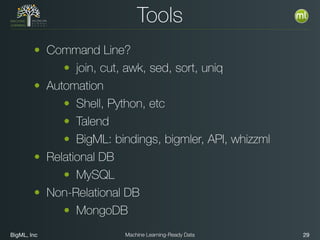 BigML, Inc 29Machine Learning-Ready Data
Tools
• Command Line?
• join, cut, awk, sed, sort, uniq
• Automation
• Shell, Python, etc
• Talend
• BigML: bindings, bigmler, API, whizzml
• Relational DB
• MySQL
• Non-Relational DB
• MongoDB
 