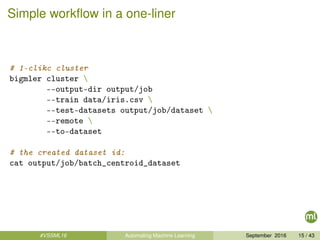 Simple workﬂow in a one-liner
# 1-clikc cluster
bigmler cluster 
--output-dir output/job
--train data/iris.csv 
--test-datasets output/job/dataset 
--remote 
--to-dataset
# the created dataset id:
cat output/job/batch_centroid_dataset
#VSSML16 Automating Machine Learning September 2016 15 / 43
 