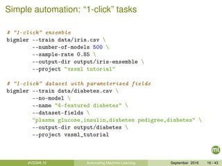 Simple automation: “1-click” tasks
# "1-click" ensemble
bigmler --train data/iris.csv 
--number-of-models 500 
--sample-rate 0.85 
--output-dir output/iris-ensemble 
--project "vssml tutorial"
# "1-click" dataset with parameterized fields
bigmler --train data/diabetes.csv 
--no-model 
--name "4-featured diabetes" 
--dataset-fields 
"plasma glucose,insulin,diabetes pedigree,diabetes" 
--output-dir output/diabetes 
--project vssml_tutorial
#VSSML16 Automating Machine Learning September 2016 16 / 43
 