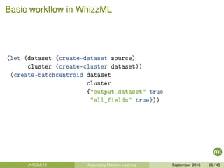 Basic workﬂow in WhizzML
(let (dataset (create-dataset source)
cluster (create-cluster dataset))
(create-batchcentroid dataset
cluster
{"output_dataset" true
"all_fields" true}))
#VSSML16 Automating Machine Learning September 2016 26 / 43
 