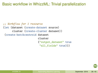 Basic workﬂow in WhizzML: Trivial parallelization
;; Workflow for 1 resource
(let (dataset (create-dataset source)
cluster (create-cluster dataset))
(create-batchcentroid dataset
cluster
{"output_dataset" true
"all_fields" true}))
#VSSML16 Automating Machine Learning September 2016 28 / 43
 