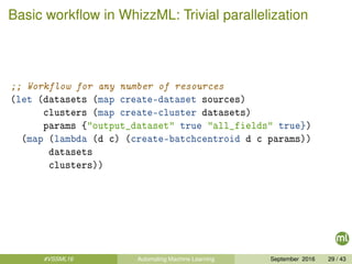 Basic workﬂow in WhizzML: Trivial parallelization
;; Workflow for any number of resources
(let (datasets (map create-dataset sources)
clusters (map create-cluster datasets)
params {"output_dataset" true "all_fields" true})
(map (lambda (d c) (create-batchcentroid d c params))
datasets
clusters))
#VSSML16 Automating Machine Learning September 2016 29 / 43
 