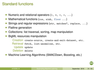Standard functions
• Numeric and relational operators (+, *, <, =, ...)
• Mathematical functions (cos, sinh, floor ...)
• Strings and regular expressions (str, matches?, replace, ...)
• Flatline generation
• Collections: list traversal, sorting, map manipulation
• BigML resources manipulation
Creation create-source, create-and-wait-dataset, etc.
Retrieval fetch, list-anomalies, etc.
Update update
Deletion delete
• Machine Learning Algorithms (SMACDown, Boosting, etc.)
#VSSML16 Automating Machine Learning September 2016 31 / 43
 