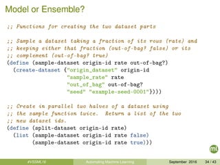 Model or Ensemble?
;; Functions for creating the two dataset parts
;; Sample a dataset taking a fraction of its rows (rate) and
;; keeping either that fraction (out-of-bag? false) or its
;; complement (out-of-bag? true)
(define (sample-dataset origin-id rate out-of-bag?)
(create-dataset {"origin_dataset" origin-id
"sample_rate" rate
"out_of_bag" out-of-bag?
"seed" "example-seed-0001"})))
;; Create in parallel two halves of a dataset using
;; the sample function twice. Return a list of the two
;; new dataset ids.
(define (split-dataset origin-id rate)
(list (sample-dataset origin-id rate false)
(sample-dataset origin-id rate true)))
#VSSML16 Automating Machine Learning September 2016 34 / 43
 