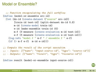 Model or Ensemble?
;; Function encapsulating the full workflow
(define (model-or-ensemble src-id)
(let (ds-id (create-dataset {"source" src-id})
[train-id test-id] (split-dataset ds-id 0.8)
m-id (create-model train-id)
e-id (make-ensemble train-id 15)
m-f (f-measure (create-evaluation m-id test-id))
e-f (f-measure (create-evaluation e-id test-id)))
(log-info "model f " m-f " / ensemble f " e-f)
(if (> m-f e-f) m-id e-id)))
;; Compute the result of the script execution
;; - Inputs: [{"name": "input-source-id", "type": "source-id"}]
;; - Outputs: [{"name": "result", "type": "resource-id"}]
(define result (model-or-ensemble input-source-id))
#VSSML16 Automating Machine Learning September 2016 36 / 43
 