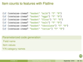 Item counts to features with Flatline
(if (contains-items? "basket" "milk") "Y" "N")
(if (contains-items? "basket" "eggs") "Y" "N")
(if (contains-items? "basket" "flour") "Y" "N")
(if (contains-items? "basket" "salt") "Y" "N")
(if (contains-items? "basket" "chocolate") "Y" "N")
(if (contains-items? "basket" "caviar") "Y" "N")
Parameterized code generation
Field name
Item values
Y/N category names
#VSSML16 Automating Machine Learning September 2016 38 / 43
 