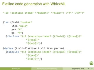 Flatline code generation with WhizzML
"(if (contains-items? "basket" "milk") "Y" "N")"
(let (field "basket"
item "milk"
yes "Y"
no "N")
(flatline "(if (contains-items? {{field}} {{item}})"
"{{yes}}"
"{{no}})"))
(define (field-flatline field item yes no)
(flatline "(if (contains-items? {{field}} {{item}})"
"{{yes}}"
"{{no}})"))
#VSSML16 Automating Machine Learning September 2016 39 / 43
 