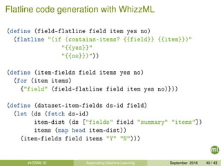 Flatline code generation with WhizzML
(define (field-flatline field item yes no)
(flatline "(if (contains-items? {{field}} {{item}})"
"{{yes}}"
"{{no}})"))
(define (item-fields field items yes no)
(for (item items)
{"field" (field-flatline field item yes no)}))
(define (dataset-item-fields ds-id field)
(let (ds (fetch ds-id)
item-dist (ds ["fields" field "summary" "items"])
items (map head item-dist))
(item-fields field items "Y" "N")))
#VSSML16 Automating Machine Learning September 2016 40 / 43
 
