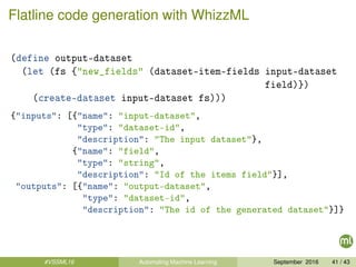 Flatline code generation with WhizzML
(define output-dataset
(let (fs {"new_fields" (dataset-item-fields input-dataset
field)})
(create-dataset input-dataset fs)))
{"inputs": [{"name": "input-dataset",
"type": "dataset-id",
"description": "The input dataset"},
{"name": "field",
"type": "string",
"description": "Id of the items field"}],
"outputs": [{"name": "output-dataset",
"type": "dataset-id",
"description": "The id of the generated dataset"}]}
#VSSML16 Automating Machine Learning September 2016 41 / 43
 
