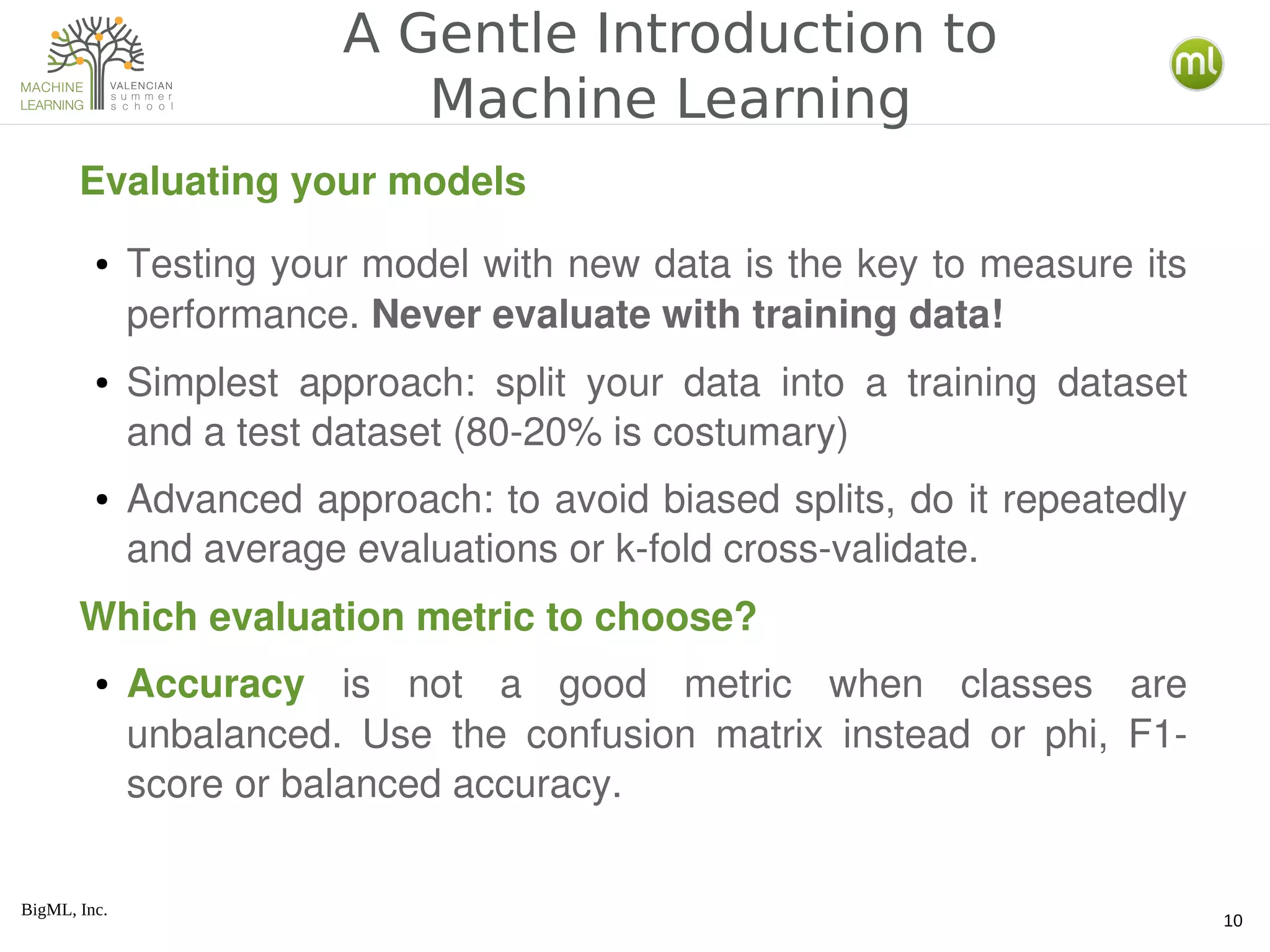 BigML, Inc.
10
A Gentle Introduction to
Machine Learning
Evaluating your models
● Testing your model with new data is the key to measure its 
performance. Never evaluate with training data!
● Simplest  approach:  split  your  data  into  a  training  dataset 
and a test dataset (80­20% is costumary)
● Advanced approach: to avoid biased splits, do it repeatedly 
and average evaluations or k­fold cross­validate.
● Accuracy  is  not  a  good  metric  when  classes  are 
unbalanced.  Use  the  confusion  matrix  instead  or  phi,  F1­
score or balanced accuracy.
Which evaluation metric to choose?
 