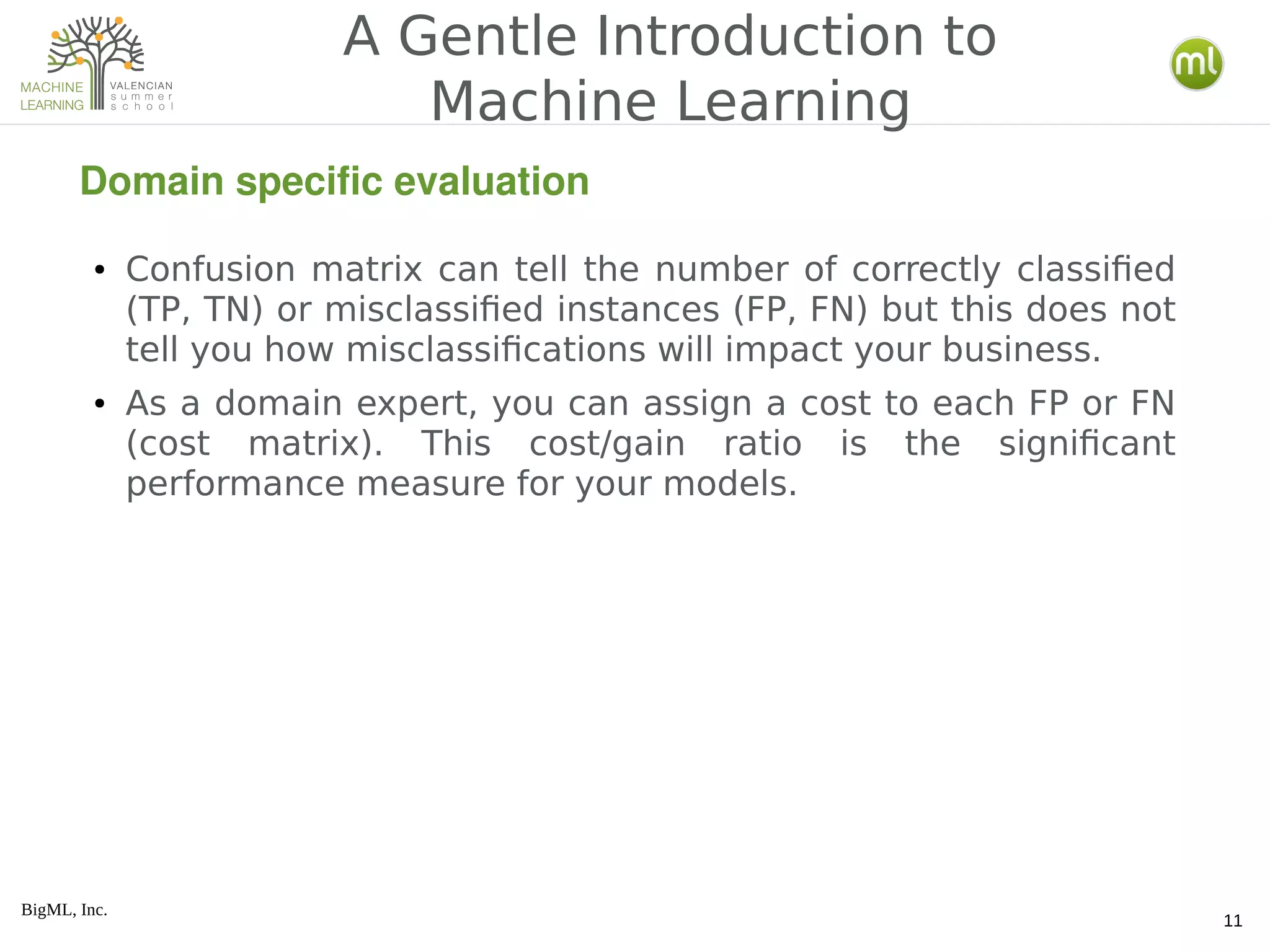 BigML, Inc.
11
● Confusion matrix can tell the number of correctly classified
(TP, TN) or misclassified instances (FP, FN) but this does not
tell you how misclassifications will impact your business.
● As a domain expert, you can assign a cost to each FP or FN
(cost matrix). This cost/gain ratio is the significant
performance measure for your models.
A Gentle Introduction to
Machine Learning
Domain specific evaluation
 