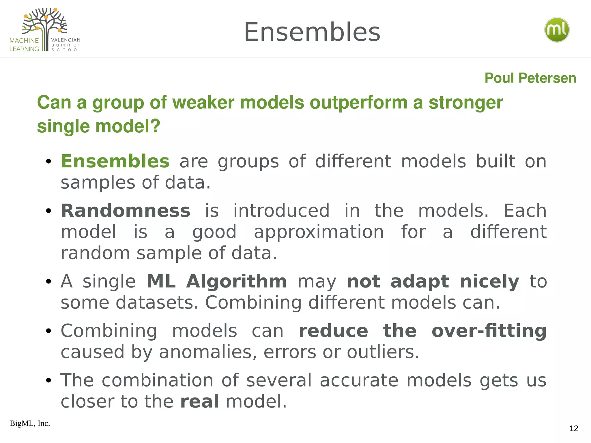 BigML, Inc.
12
● Ensembles are groups of different models built on
samples of data.
● Randomness is introduced in the models. Each
model is a good approximation for a different
random sample of data.
● A single ML Algorithm may not adapt nicely to
some datasets. Combining different models can.
● Combining models can reduce the over-fitting
caused by anomalies, errors or outliers.
● The combination of several accurate models gets us
closer to the real model.
Ensembles
Can a group of weaker models outperform a stronger 
single model?
Poul Petersen
 