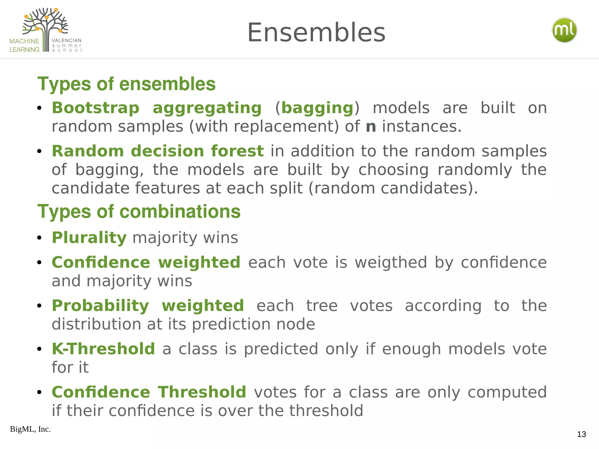 BigML, Inc.
13
● Bootstrap aggregating (bagging) models are built on
random samples (with replacement) of n instances.
● Random decision forest in addition to the random samples
of bagging, the models are built by choosing randomly the
candidate features at each split (random candidates).
● Plurality majority wins
● Confidence weighted each vote is weigthed by confidence
and majority wins
● Probability weighted each tree votes according to the
distribution at its prediction node
● K-Threshold a class is predicted only if enough models vote
for it
● Confidence Threshold votes for a class are only computed
if their confidence is over the threshold
Ensembles
Types of ensembles
Types of combinations
 