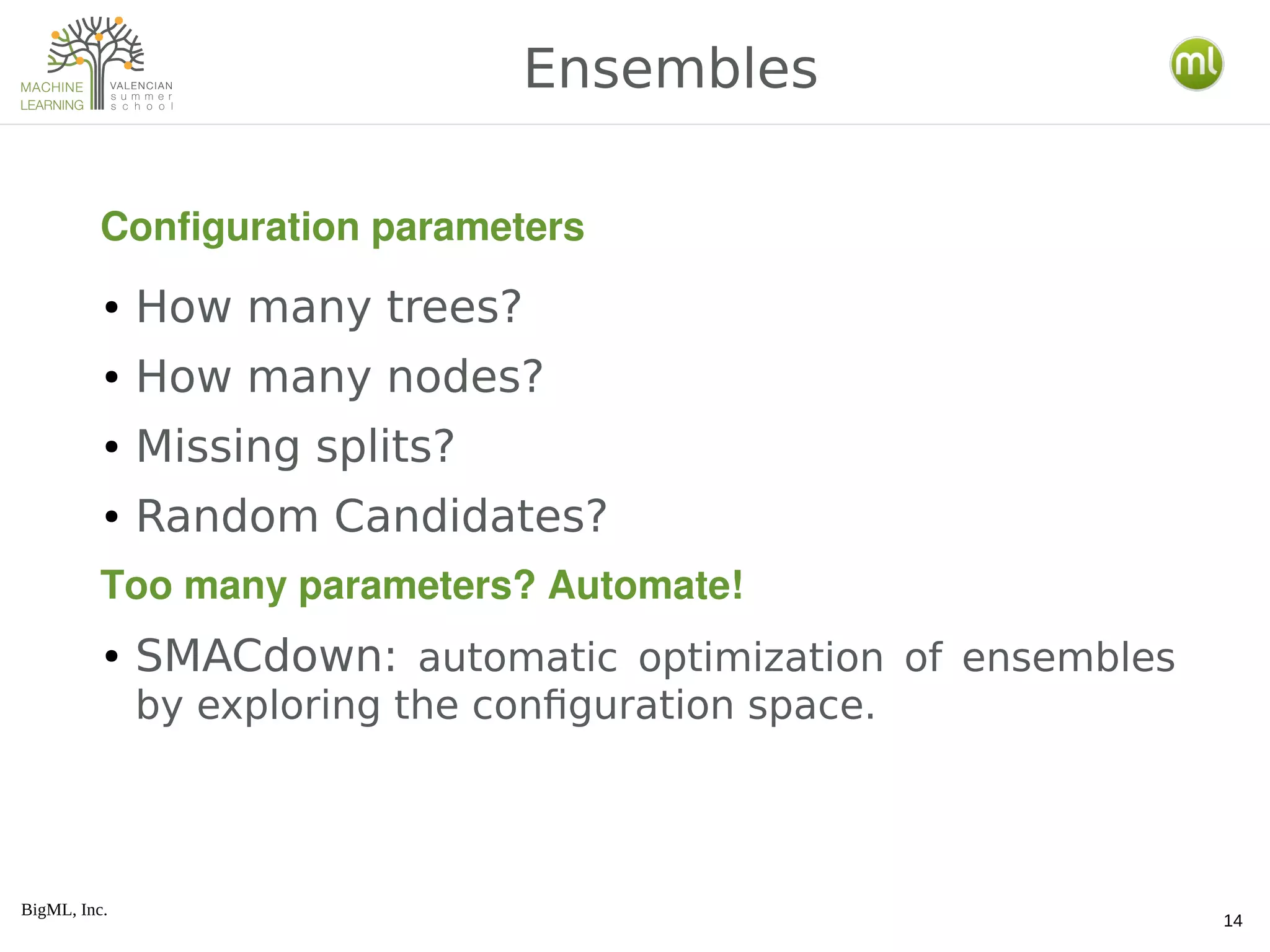 BigML, Inc.
14
● How many trees?
● How many nodes?
● Missing splits?
● Random Candidates?
● SMACdown: automatic optimization of ensembles
by exploring the configuration space.
Ensembles
Configuration parameters
Too many parameters? Automate!
 