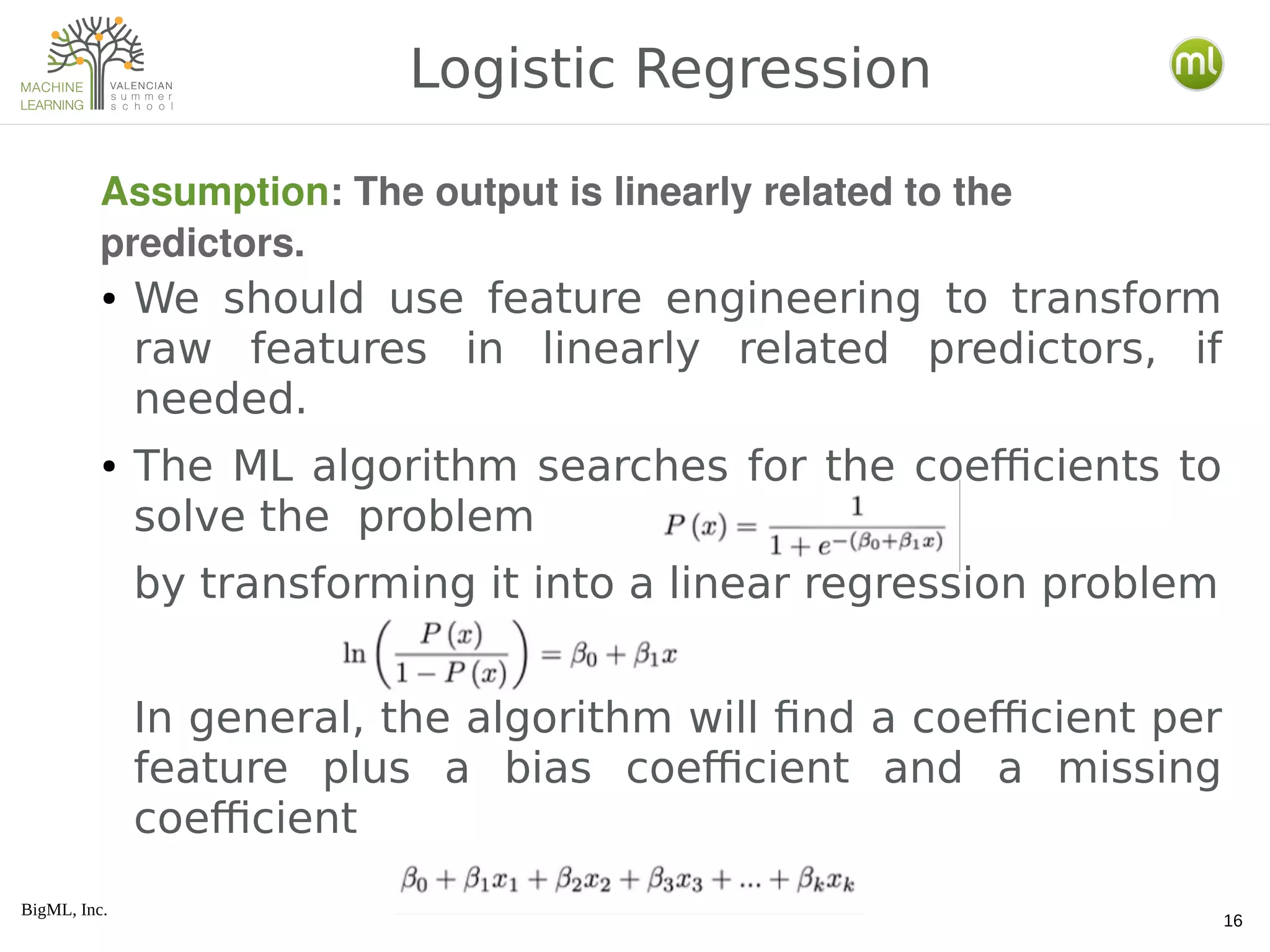 BigML, Inc.
16
● We should use feature engineering to transform
raw features in linearly related predictors, if
needed.
● The ML algorithm searches for the coefficients to
solve the problem
by transforming it into a linear regression problem
In general, the algorithm will find a coefficient per
feature plus a bias coefficient and a missing
coefficient
Logistic Regression
Assumption: The output is linearly related to the 
predictors.
 