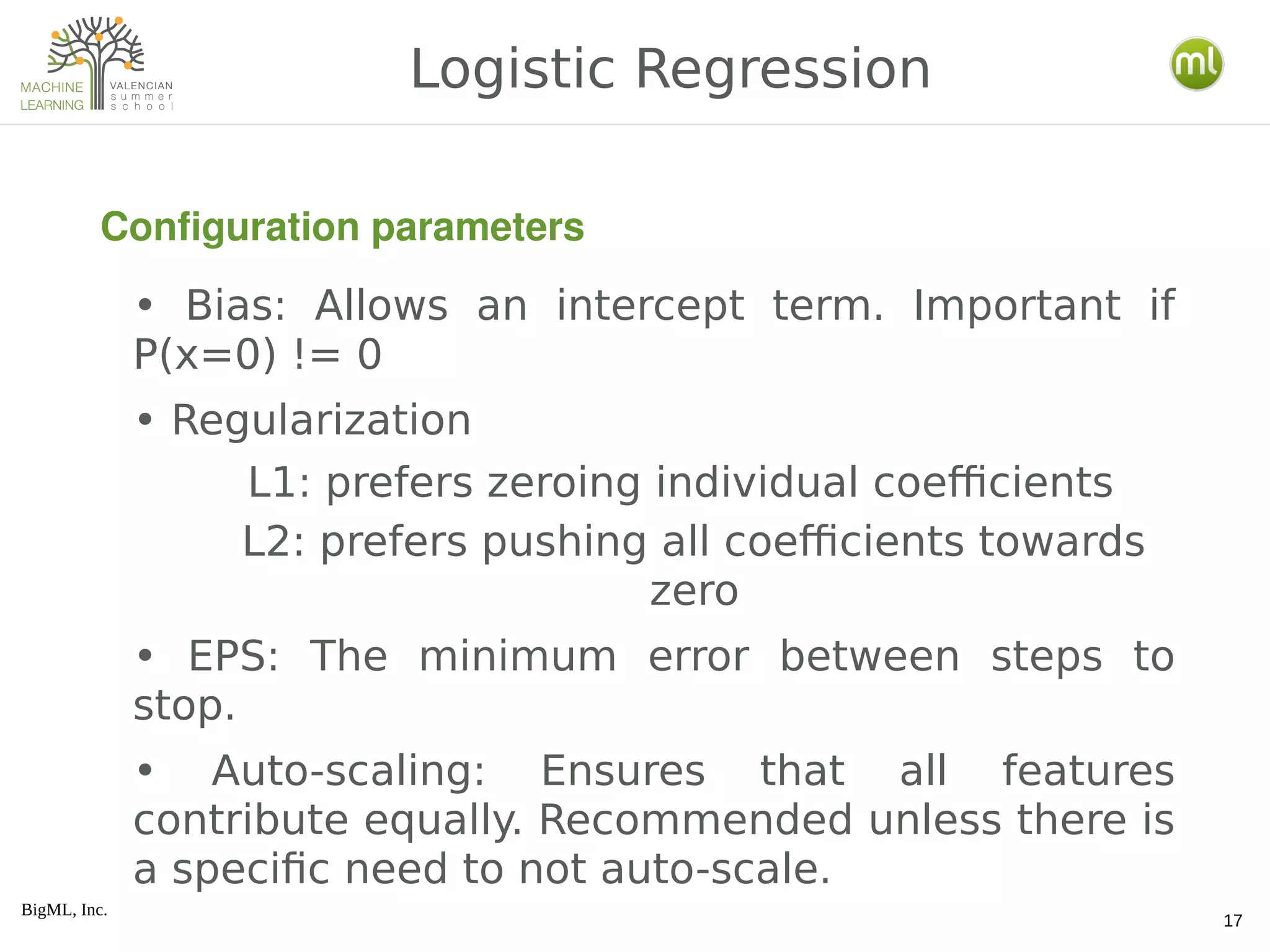 BigML, Inc.
17
• Bias: Allows an intercept term. Important if
P(x=0) != 0
• Regularization
L1: prefers zeroing individual coefficients
L2: prefers pushing all coefficients towards
zero
• EPS: The minimum error between steps to
stop.
• Auto-scaling: Ensures that all features
contribute equally. Recommended unless there is
a specific need to not auto-scale.
Logistic Regression
Configuration parameters
 