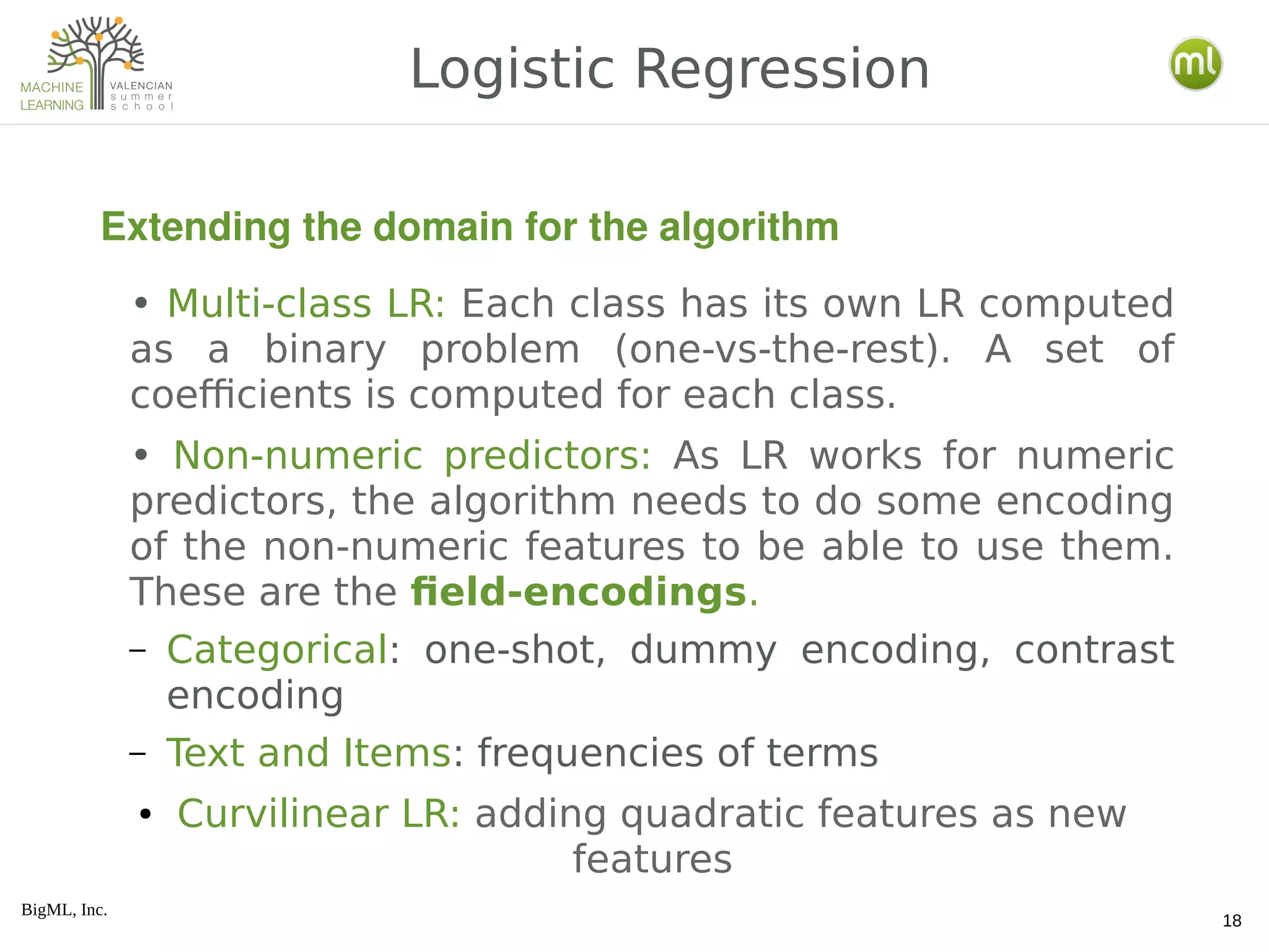 BigML, Inc.
18
• Multi-class LR: Each class has its own LR computed
as a binary problem (one-vs-the-rest). A set of
coefficients is computed for each class.
• Non-numeric predictors: As LR works for numeric
predictors, the algorithm needs to do some encoding
of the non-numeric features to be able to use them.
These are the field-encodings.
– Categorical: one-shot, dummy encoding, contrast
encoding
– Text and Items: frequencies of terms
● Curvilinear LR: adding quadratic features as new
features
Logistic Regression
Extending the domain for the algorithm
 