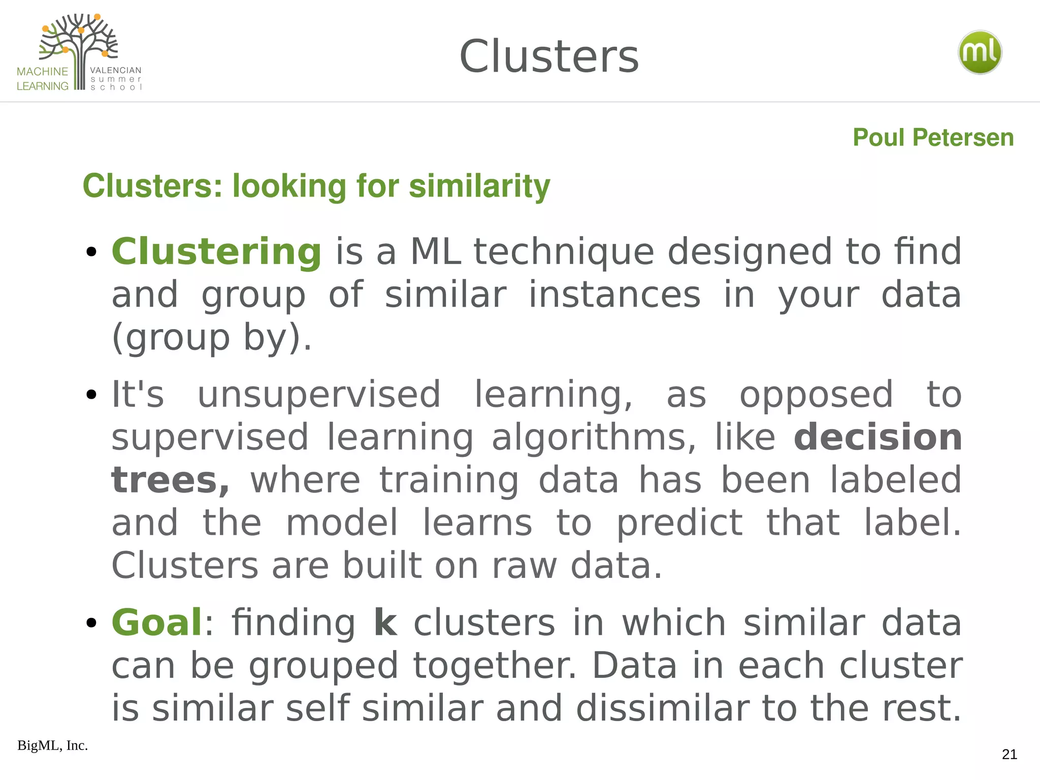BigML, Inc.
21
● Clustering is a ML technique designed to find
and group of similar instances in your data
(group by).
● It's unsupervised learning, as opposed to
supervised learning algorithms, like decision
trees, where training data has been labeled
and the model learns to predict that label.
Clusters are built on raw data.
● Goal: finding k clusters in which similar data
can be grouped together. Data in each cluster
is similar self similar and dissimilar to the rest.
Clusters
Clusters: looking for similarity
Poul Petersen
 