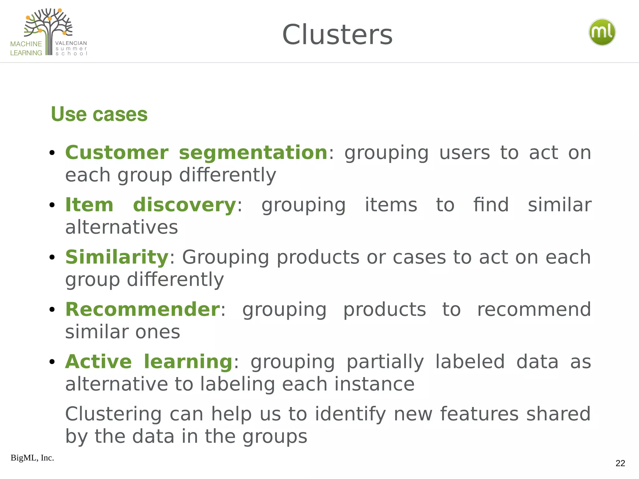 BigML, Inc.
22
● Customer segmentation: grouping users to act on
each group differently
● Item discovery: grouping items to find similar
alternatives
● Similarity: Grouping products or cases to act on each
group differently
● Recommender: grouping products to recommend
similar ones
● Active learning: grouping partially labeled data as
alternative to labeling each instance
Clustering can help us to identify new features shared
by the data in the groups
Clusters
Use cases
 