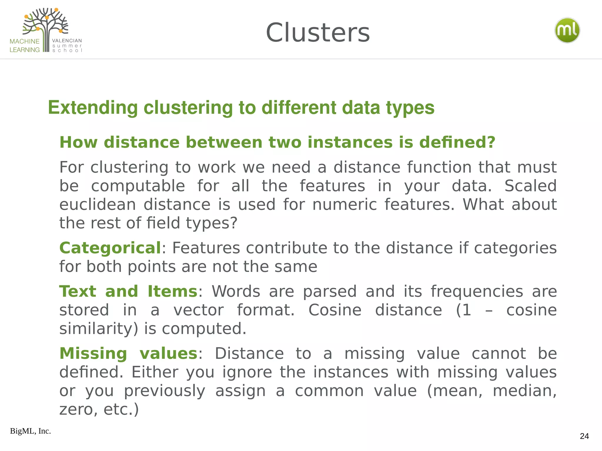 BigML, Inc.
24
How distance between two instances is defined?
For clustering to work we need a distance function that must
be computable for all the features in your data. Scaled
euclidean distance is used for numeric features. What about
the rest of field types?
Categorical: Features contribute to the distance if categories
for both points are not the same
Text and Items: Words are parsed and its frequencies are
stored in a vector format. Cosine distance (1 – cosine
similarity) is computed.
Missing values: Distance to a missing value cannot be
defined. Either you ignore the instances with missing values
or you previously assign a common value (mean, median,
zero, etc.)
Clusters
Extending clustering to different data types
 