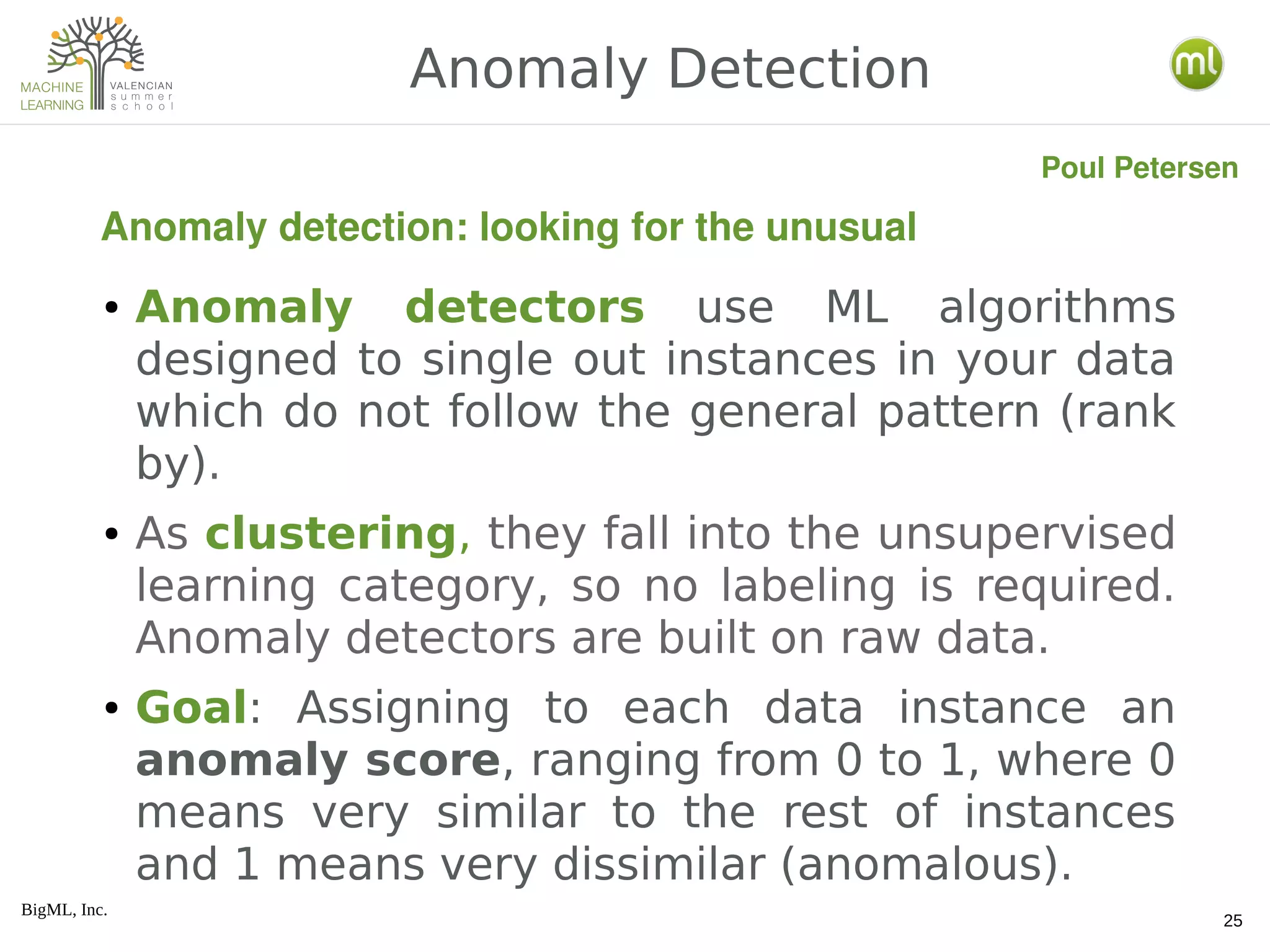 BigML, Inc.
25
● Anomaly detectors use ML algorithms
designed to single out instances in your data
which do not follow the general pattern (rank
by).
● As clustering, they fall into the unsupervised
learning category, so no labeling is required.
Anomaly detectors are built on raw data.
● Goal: Assigning to each data instance an
anomaly score, ranging from 0 to 1, where 0
means very similar to the rest of instances
and 1 means very dissimilar (anomalous).
Anomaly Detection
Anomaly detection: looking for the unusual
Poul Petersen
 