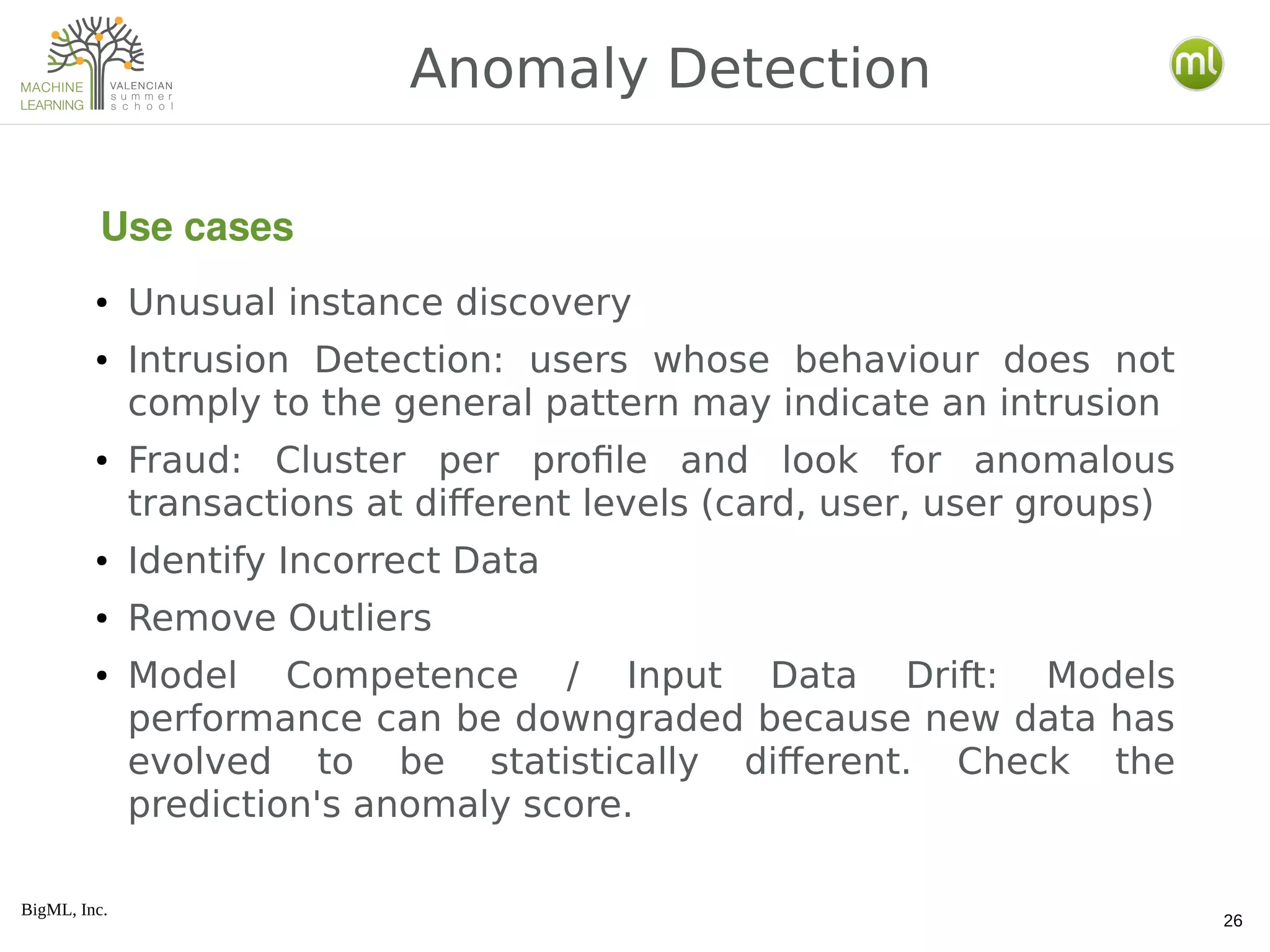 BigML, Inc.
26
● Unusual instance discovery
● Intrusion Detection: users whose behaviour does not
comply to the general pattern may indicate an intrusion
● Fraud: Cluster per profile and look for anomalous
transactions at different levels (card, user, user groups)
● Identify Incorrect Data
● Remove Outliers
● Model Competence / Input Data Drift: Models
performance can be downgraded because new data has
evolved to be statistically different. Check the
prediction's anomaly score.
Anomaly Detection
Use cases
 