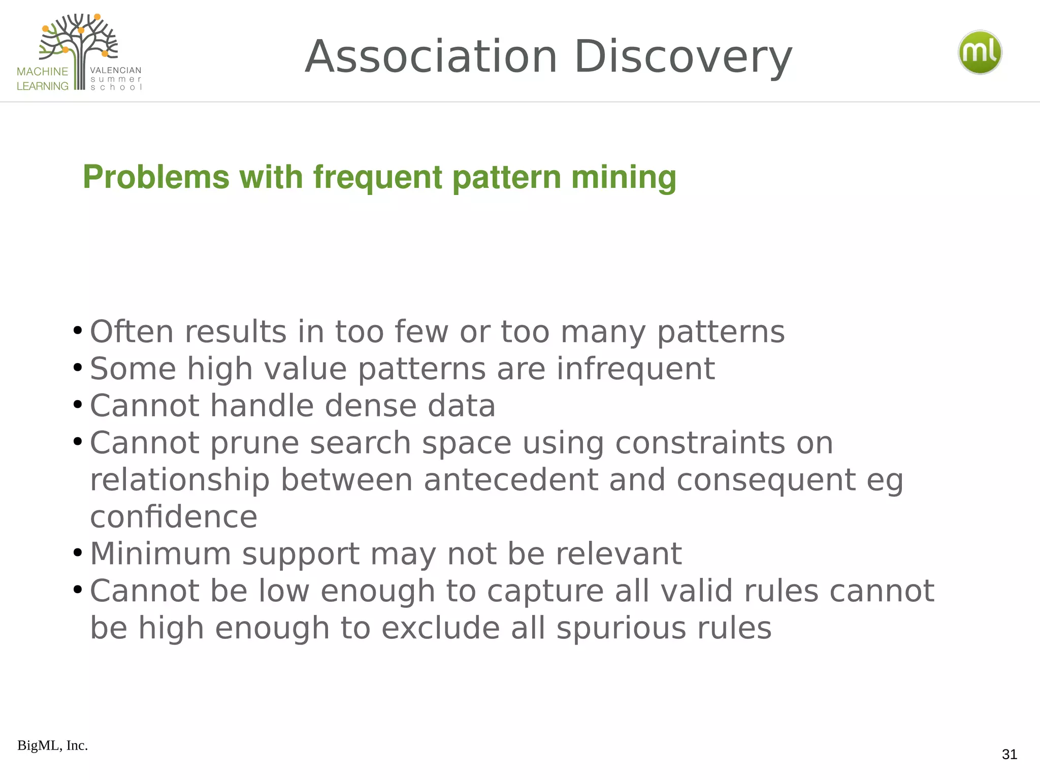 BigML, Inc.
31
Association Discovery
Problems with frequent pattern mining
●
Often results in too few or too many patterns
●
Some high value patterns are infrequent
●
Cannot handle dense data
●
Cannot prune search space using constraints on
relationship between antecedent and consequent eg
confidence
●
Minimum support may not be relevant
●
Cannot be low enough to capture all valid rules cannot
be high enough to exclude all spurious rules
 