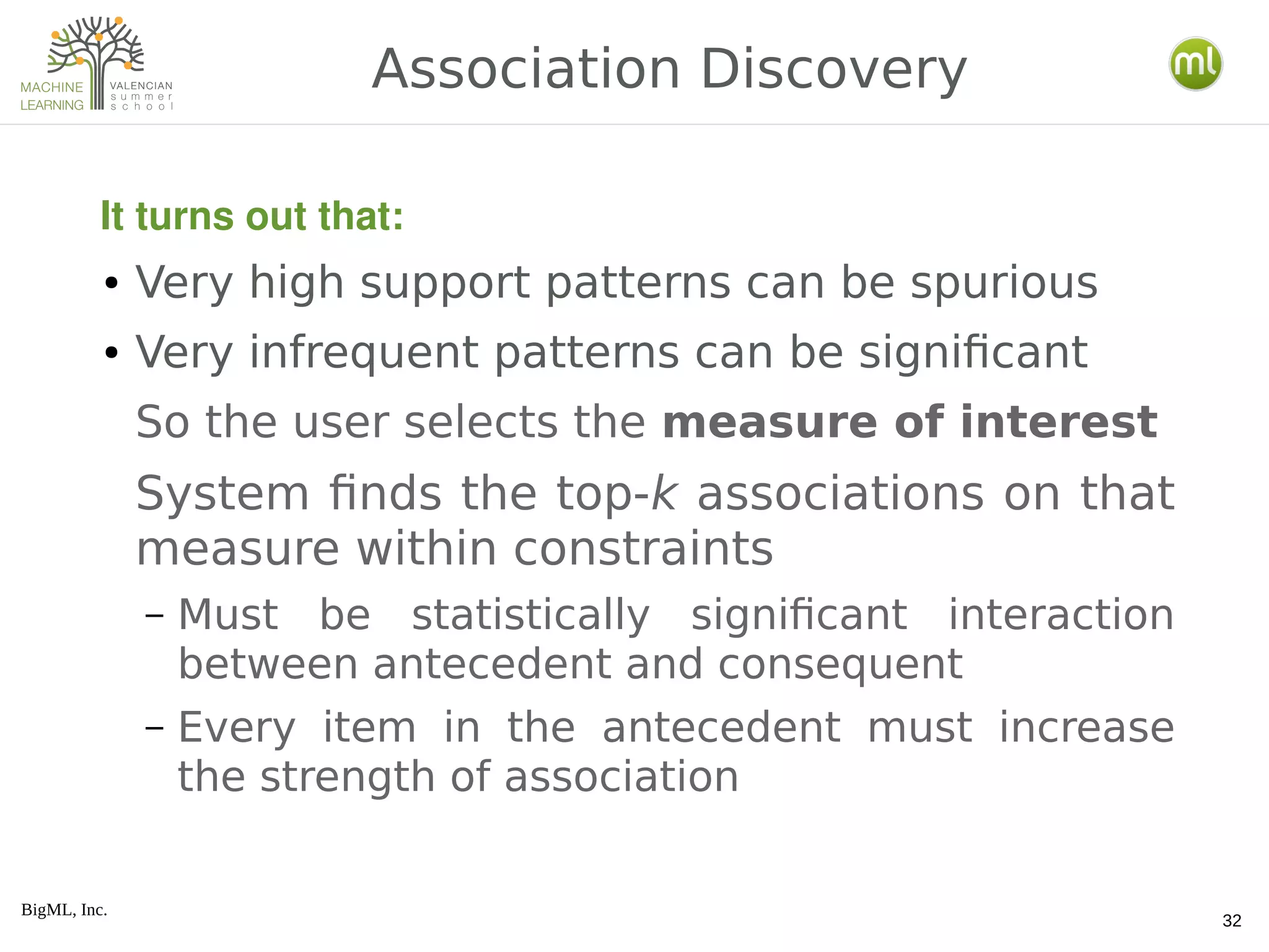 BigML, Inc.
32
● Very high support patterns can be spurious
● Very infrequent patterns can be significant
So the user selects the measure of interest
System finds the top-k associations on that
measure within constraints
– Must be statistically significant interaction
between antecedent and consequent
– Every item in the antecedent must increase
the strength of association
Association Discovery
It turns out that:
 