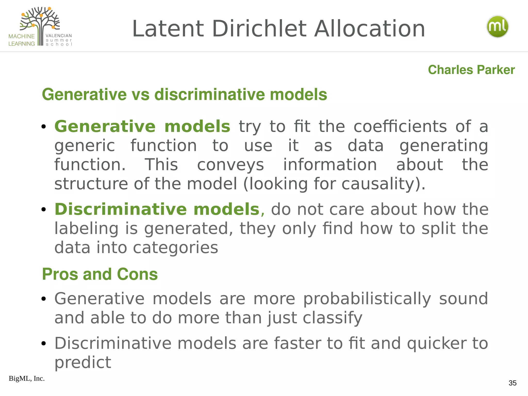 BigML, Inc.
35
● Generative models try to fit the coefficients of a
generic function to use it as data generating
function. This conveys information about the
structure of the model (looking for causality).
● Discriminative models, do not care about how the
labeling is generated, they only find how to split the
data into categories
● Generative models are more probabilistically sound
and able to do more than just classify
● Discriminative models are faster to fit and quicker to
predict
Latent Dirichlet Allocation
Generative vs discriminative models
Charles Parker
Pros and Cons
 