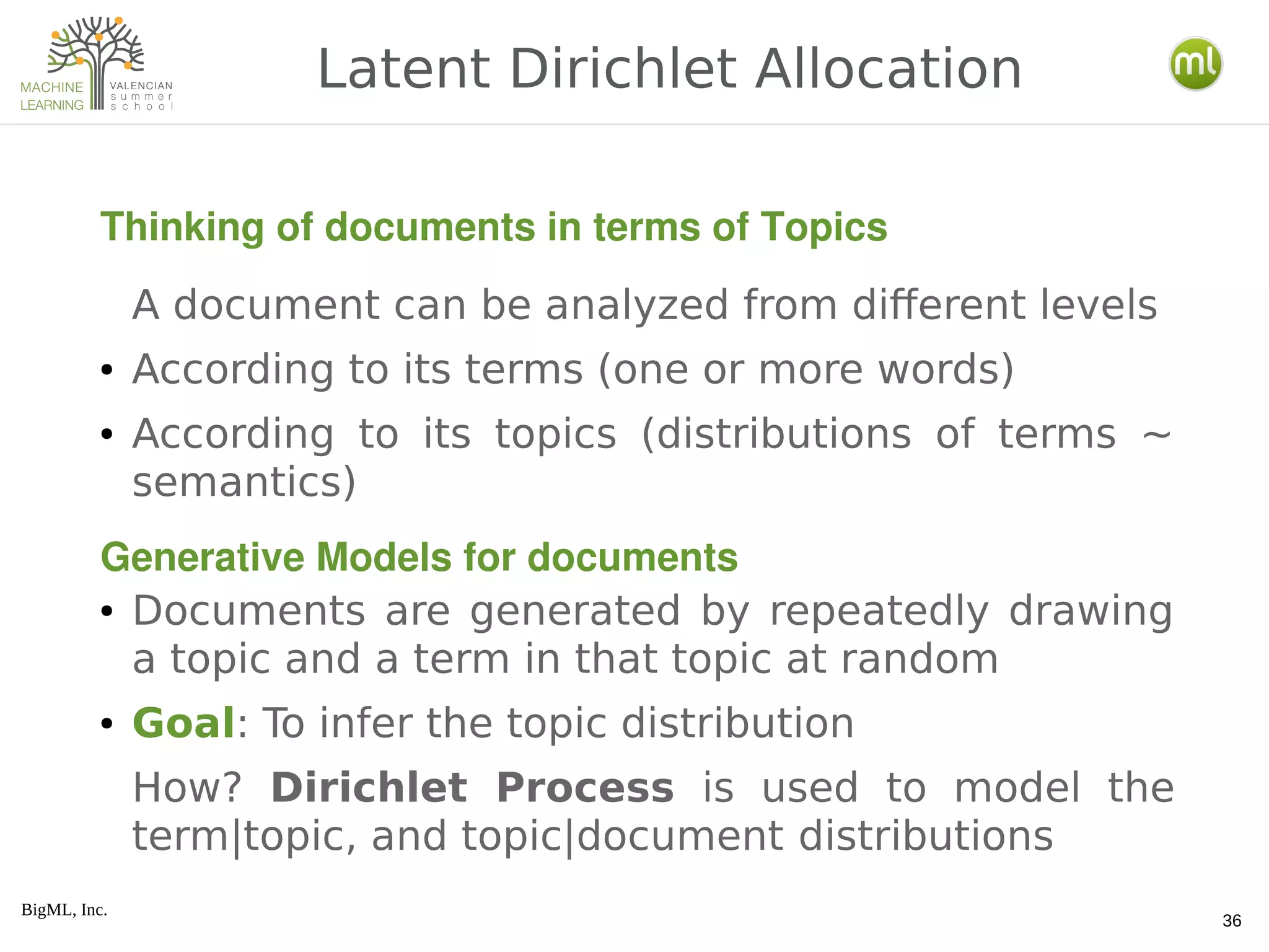 BigML, Inc.
36
A document can be analyzed from different levels
● According to its terms (one or more words)
● According to its topics (distributions of terms ~
semantics)
● Documents are generated by repeatedly drawing
a topic and a term in that topic at random
● Goal: To infer the topic distribution
How? Dirichlet Process is used to model the
term|topic, and topic|document distributions
Latent Dirichlet Allocation
Thinking of documents in terms of Topics
Generative Models for documents
 