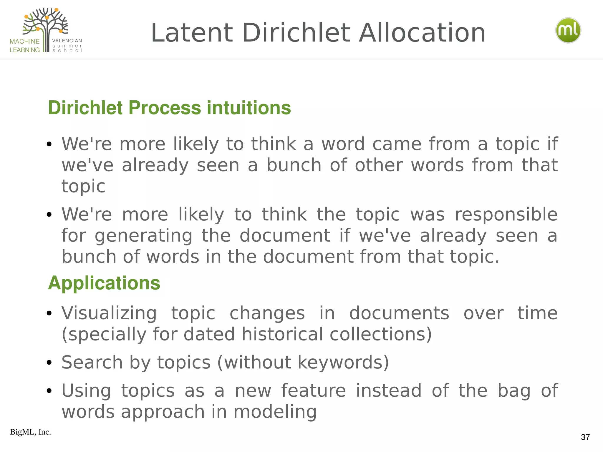 BigML, Inc.
37
● We're more likely to think a word came from a topic if
we've already seen a bunch of other words from that
topic
● We're more likely to think the topic was responsible
for generating the document if we've already seen a
bunch of words in the document from that topic.
● Visualizing topic changes in documents over time
(specially for dated historical collections)
● Search by topics (without keywords)
● Using topics as a new feature instead of the bag of
words approach in modeling
Latent Dirichlet Allocation
Dirichlet Process intuitions
Applications
 