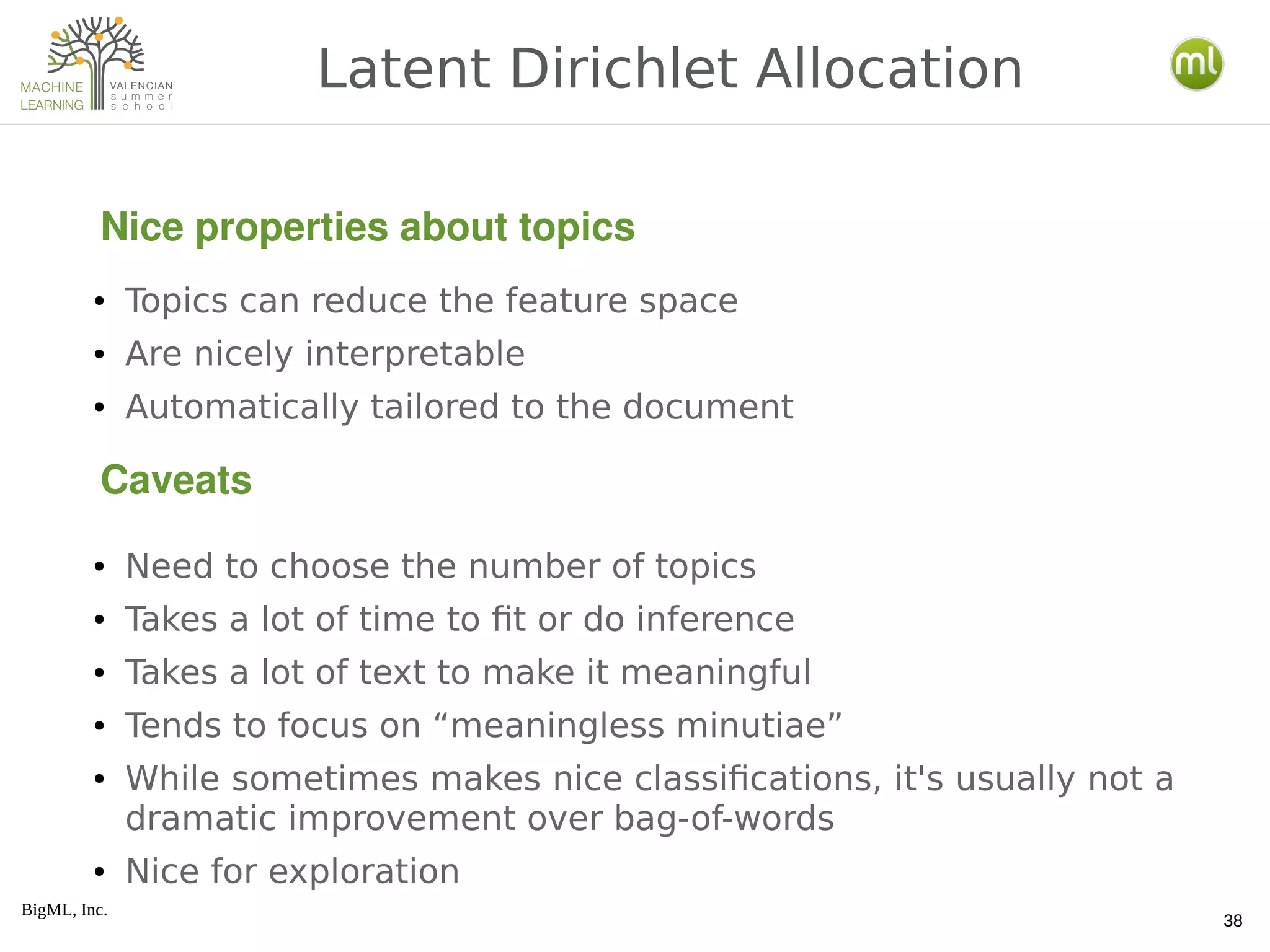BigML, Inc.
38
● Topics can reduce the feature space
● Are nicely interpretable
● Automatically tailored to the document
● Need to choose the number of topics
● Takes a lot of time to fit or do inference
● Takes a lot of text to make it meaningful
● Tends to focus on “meaningless minutiae”
● While sometimes makes nice classifications, it's usually not a
dramatic improvement over bag-of-words
● Nice for exploration
Latent Dirichlet Allocation
Nice properties about topics
Caveats
 