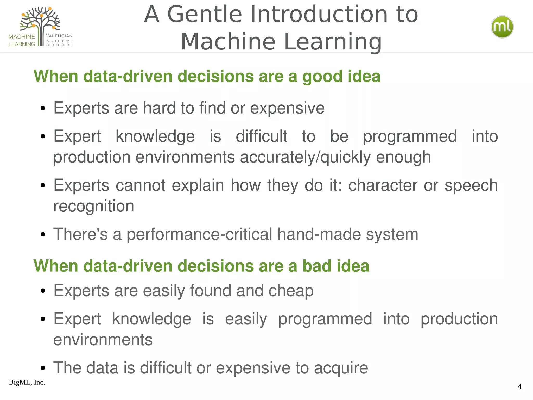 BigML, Inc.
4
A Gentle Introduction to
Machine Learning
When data­driven decisions are a good idea
● Experts are hard to find or expensive
● Expert  knowledge  is  difficult  to  be  programmed  into 
production environments accurately/quickly enough
● Experts cannot explain how they do it: character or speech 
recognition
● There's a performance­critical hand­made system
● Experts are easily found and cheap
● Expert  knowledge  is  easily  programmed  into  production 
environments
● The data is difficult or expensive to acquire
When data­driven decisions are a bad idea
 
