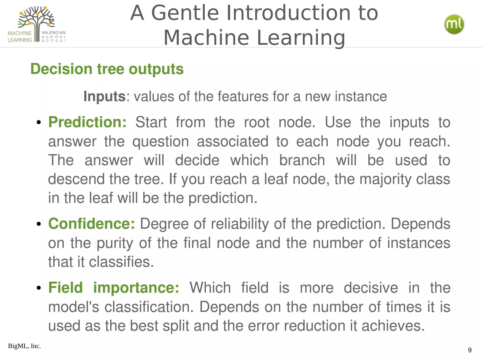 BigML, Inc.
9
A Gentle Introduction to
Machine Learning
Decision tree outputs
● Prediction:  Start  from  the  root  node.  Use  the  inputs  to 
answer  the  question  associated  to  each  node  you  reach. 
The  answer  will  decide  which  branch  will  be  used  to 
descend the tree. If you reach a leaf node, the majority class 
in the leaf will be the prediction.
● Confidence: Degree of reliability of the prediction. Depends 
on the purity of the final node and the number of instances 
that it classifies.
● Field  importance:  Which  field  is  more  decisive  in  the 
model's classification. Depends on the number of times it is 
used as the best split and the error reduction it achieves.
Inputs: values of the features for a new instance
 