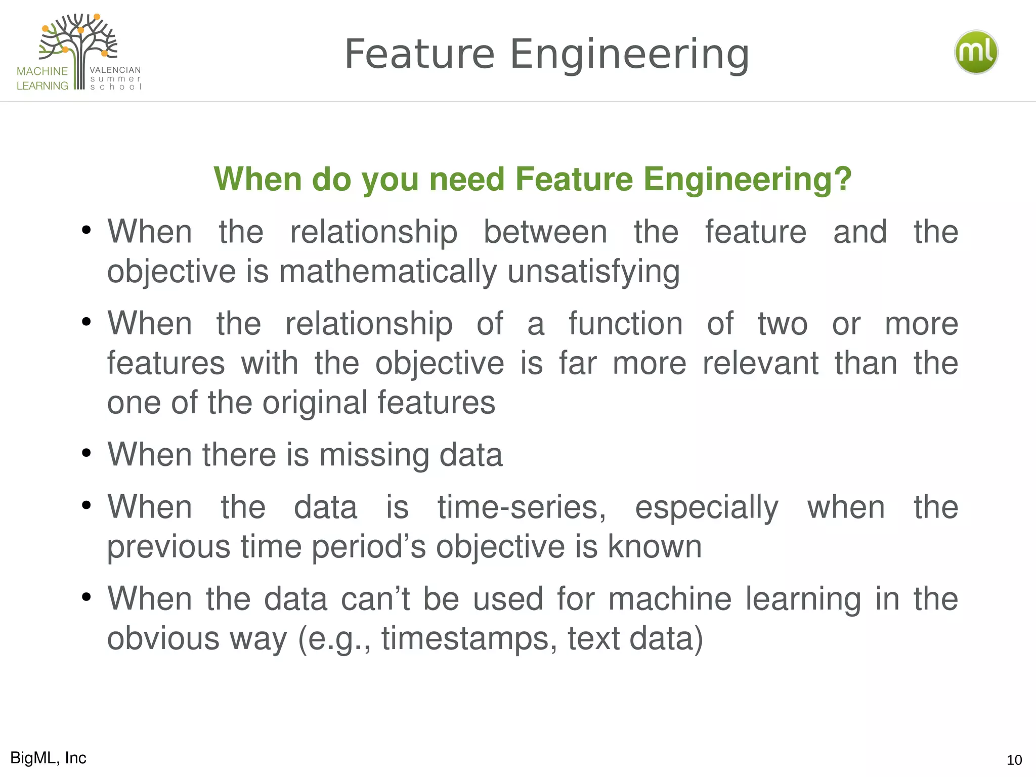 BigML, Inc 10
Feature Engineering
When do you need Feature Engineering?
●
When  the  relationship  between  the  feature  and  the 
objective is mathematically unsatisfying
●
When  the  relationship  of  a  function  of  two  or  more 
features  with  the  objective  is  far  more  relevant  than  the 
one of the original features
●
When there is missing data
●
When  the  data  is  time­series,  especially  when  the 
previous time period’s objective is known
●
When the data can’t be used for machine learning in the 
obvious way (e.g., timestamps, text data)
 