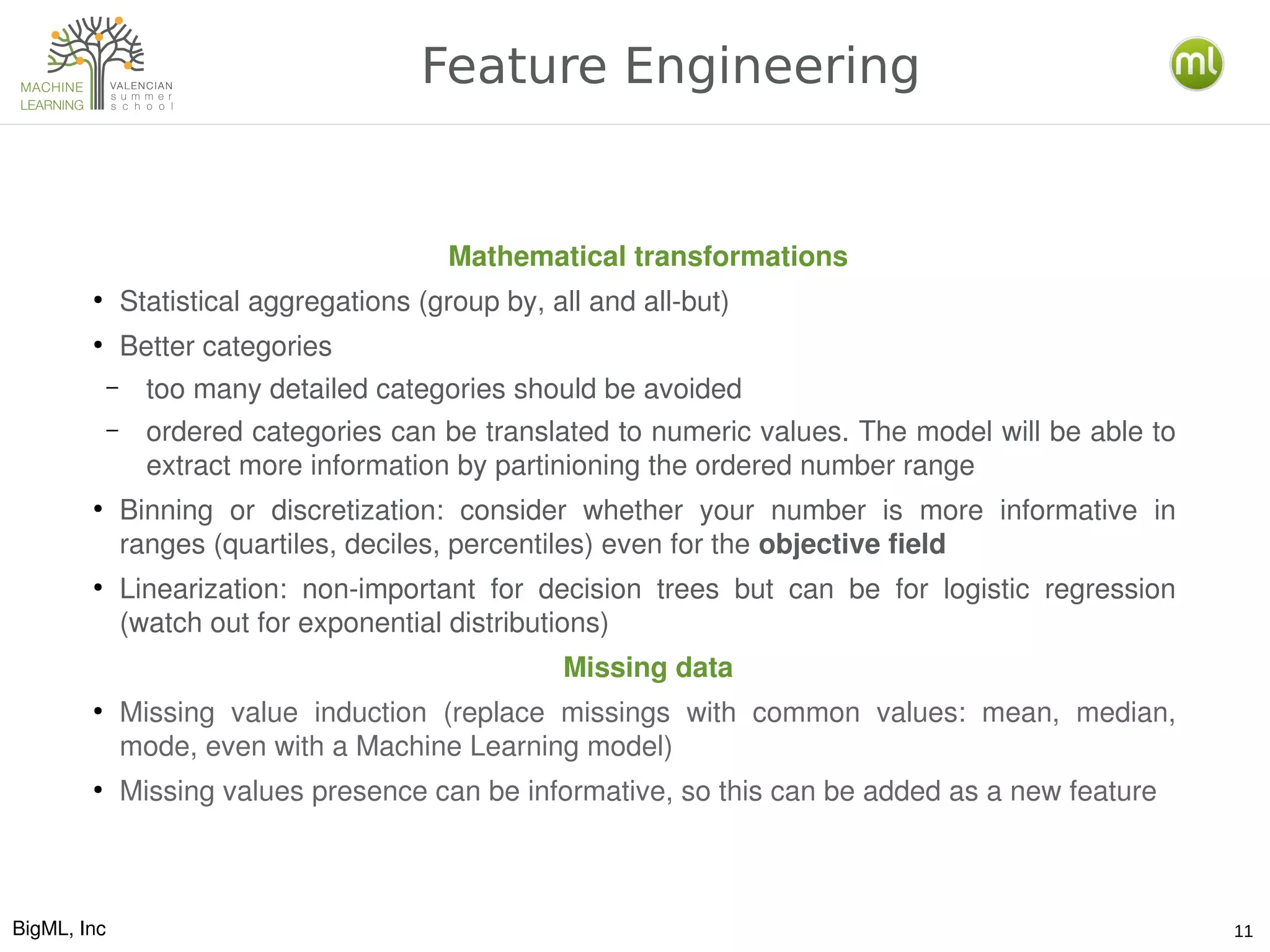 BigML, Inc 11
Feature Engineering
Mathematical transformations
●
Statistical aggregations (group by, all and all­but)
●
Better categories
– too many detailed categories should be avoided
– ordered categories can be translated to numeric values. The model will be able to 
extract more information by partinioning the ordered number range
●
Binning  or  discretization:  consider  whether  your  number  is  more  informative  in 
ranges (quartiles, deciles, percentiles) even for the objective field
●
Linearization:  non­important  for  decision  trees  but  can  be  for  logistic  regression 
(watch out for exponential distributions)
Missing data
●
Missing  value  induction  (replace  missings  with  common  values:  mean,  median, 
mode, even with a Machine Learning model)
●
Missing values presence can be informative, so this can be added as a new feature
 