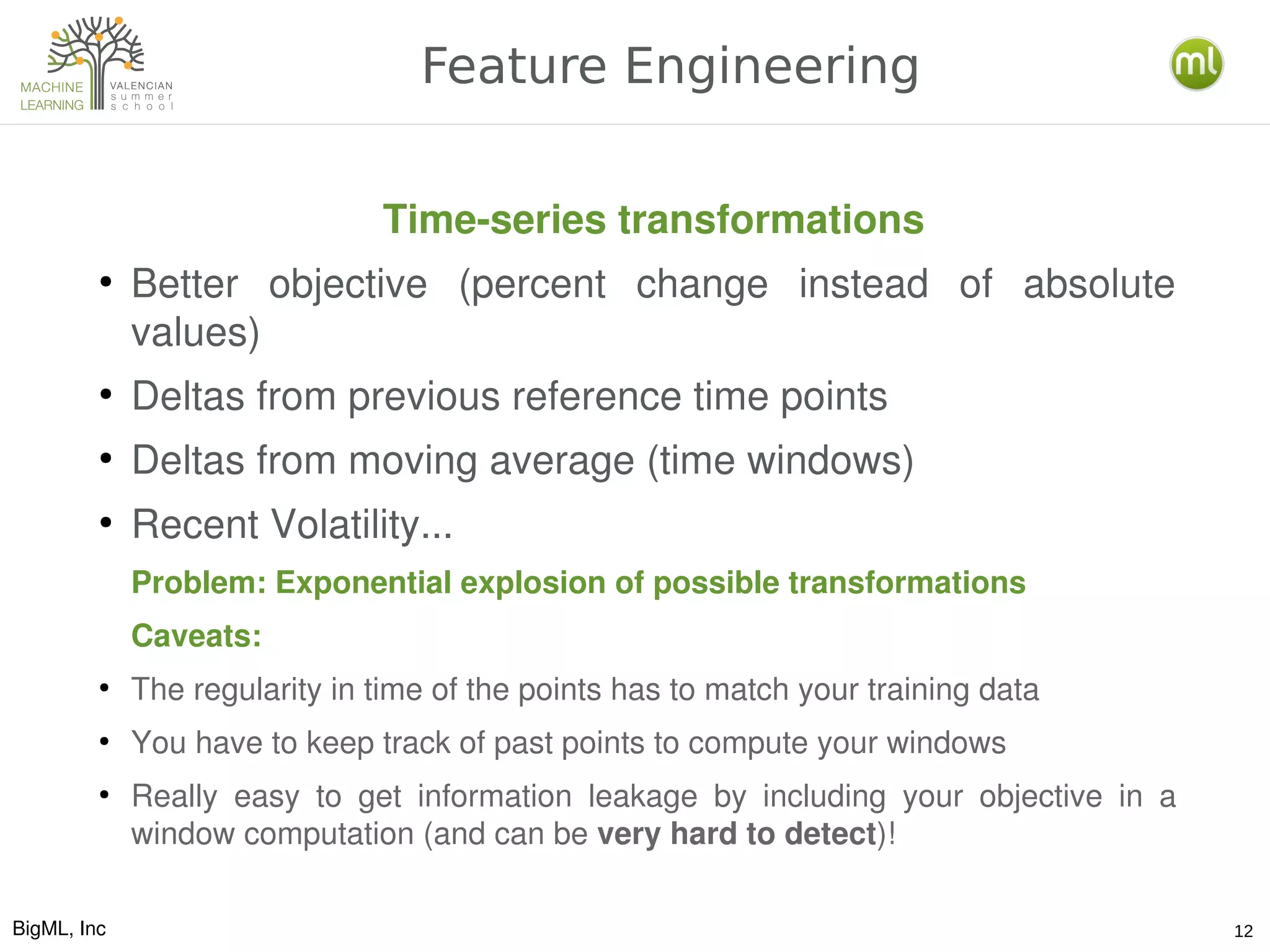 BigML, Inc 12
Feature Engineering
Time­series transformations
●
Better  objective  (percent  change  instead  of  absolute 
values)
●
Deltas from previous reference time points
●
Deltas from moving average (time windows)
●
Recent Volatility...
Problem: Exponential explosion of possible transformations
Caveats:
●
The regularity in time of the points has to match your training data
●
You have to keep track of past points to compute your windows
●
Really  easy  to  get  information  leakage  by  including  your  objective  in  a 
window computation (and can be very hard to detect)!
 