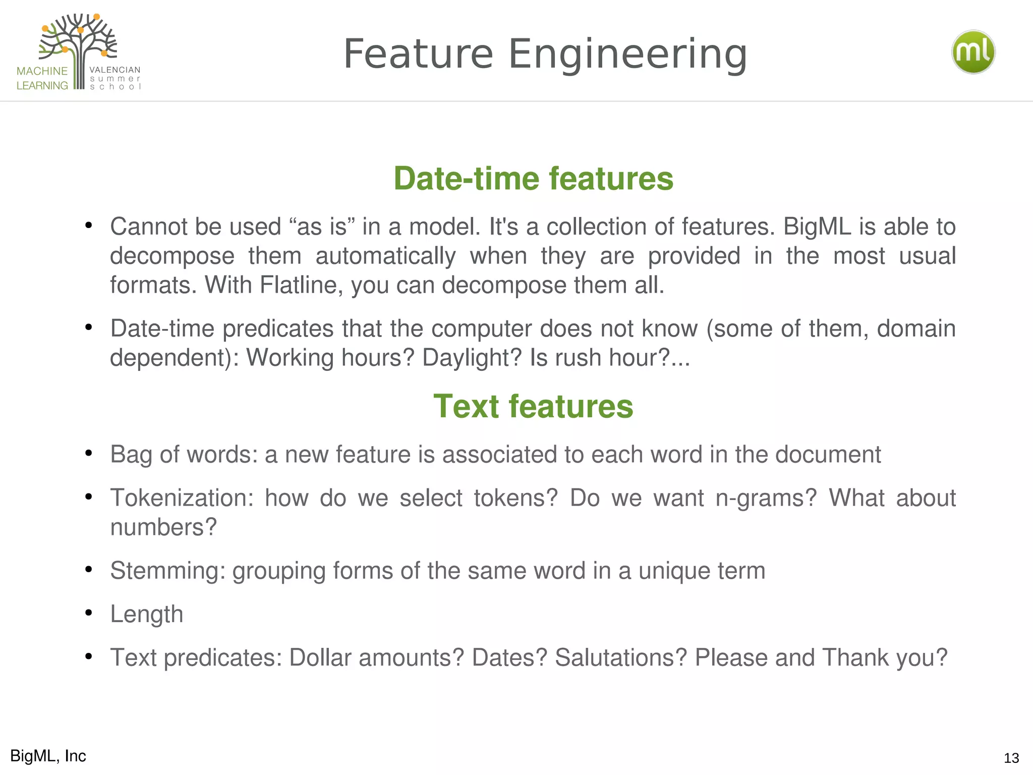BigML, Inc 13
Feature Engineering
Date­time features
●
Cannot be used “as is” in a model. It's a collection of features. BigML is able to 
decompose  them  automatically  when  they  are  provided  in  the  most  usual 
formats. With Flatline, you can decompose them all.
●
Date­time predicates that the computer does not know (some of them, domain 
dependent): Working hours? Daylight? Is rush hour?...
Text features
●
Bag of words: a new feature is associated to each word in the document
●
Tokenization:  how  do  we  select  tokens?  Do  we  want  n­grams?  What  about 
numbers?
●
Stemming: grouping forms of the same word in a unique term
●
Length
●
Text predicates: Dollar amounts? Dates? Salutations? Please and Thank you?
 