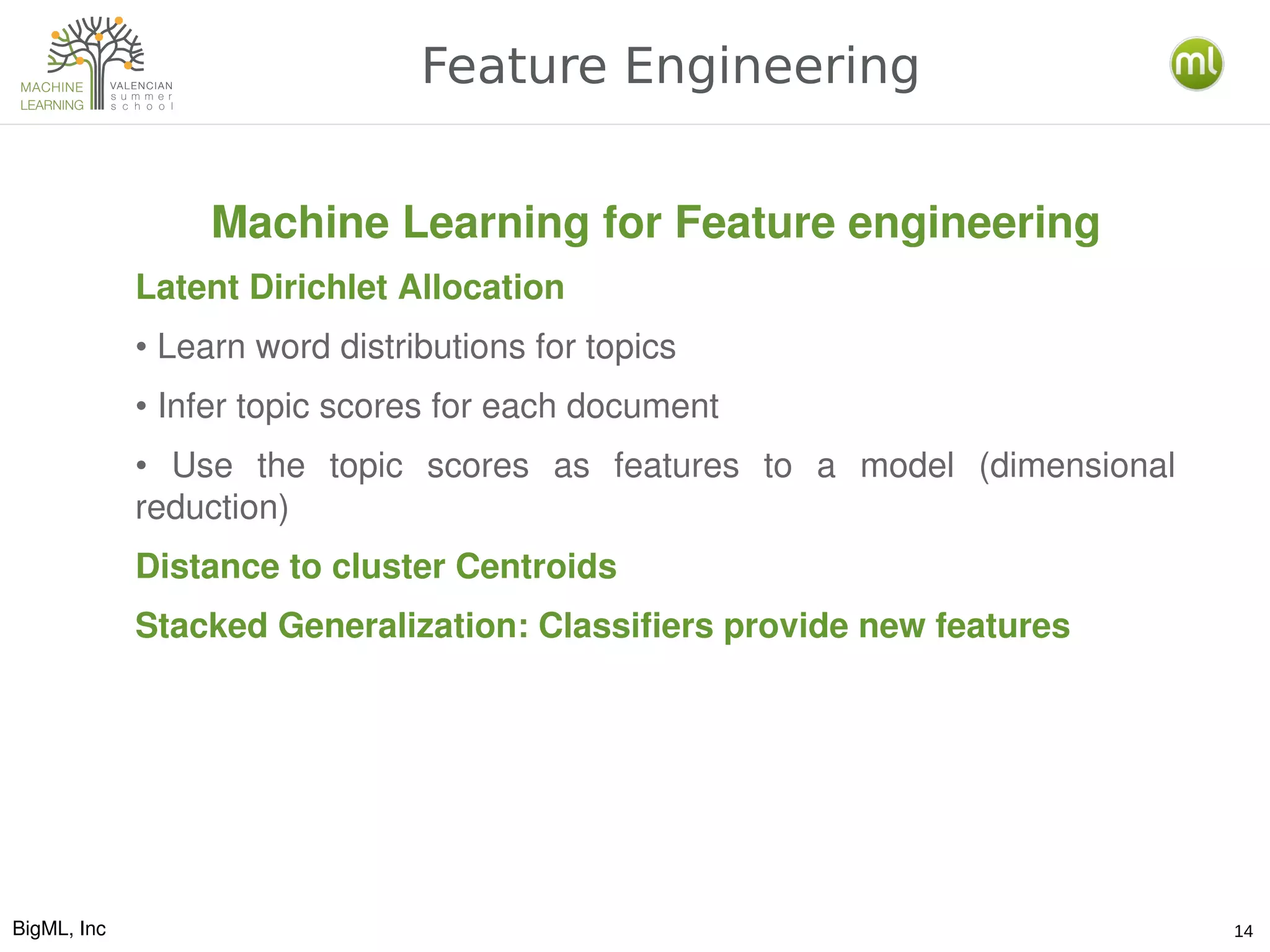 BigML, Inc 14
Feature Engineering
Machine Learning for Feature engineering
Latent Dirichlet Allocation
• Learn word distributions for topics
• Infer topic scores for each document
•  Use  the  topic  scores  as  features  to  a  model  (dimensional 
reduction)
Distance to cluster Centroids
Stacked Generalization: Classifiers provide new features
 