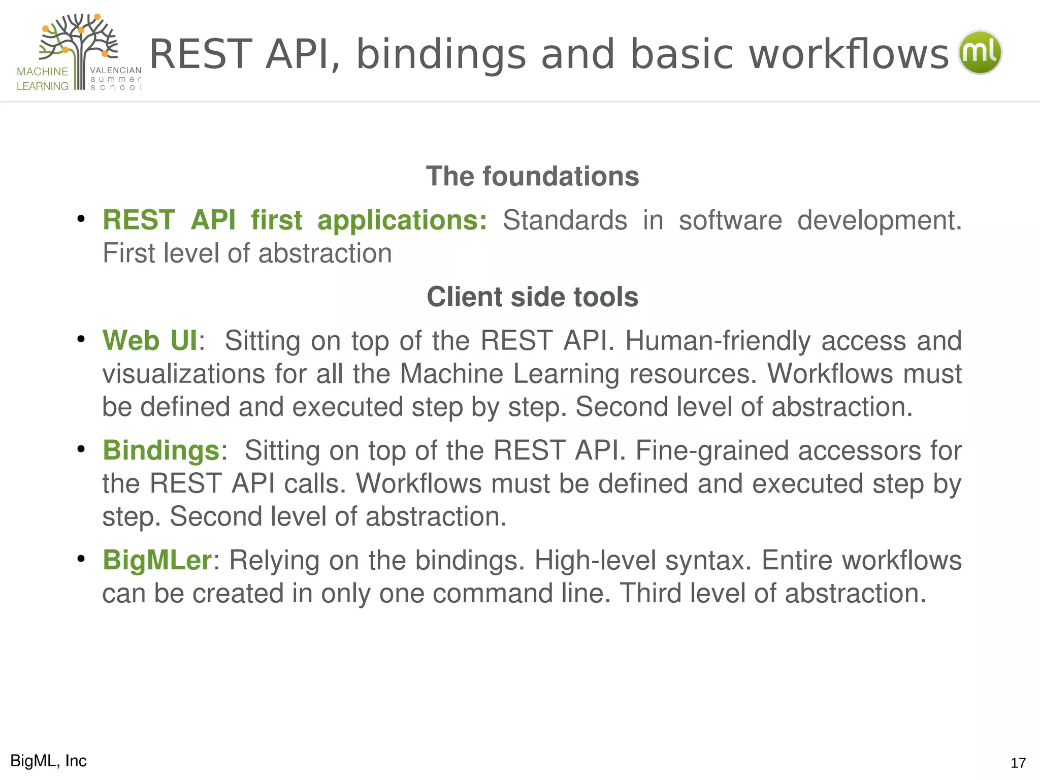 BigML, Inc 17
REST API, bindings and basic workflows
The foundations
●
REST  API  first  applications:  Standards  in  software  development. 
First level of abstraction
Client side tools
●
Web UI:  Sitting on top of the REST API. Human­friendly access and 
visualizations for all the Machine Learning resources. Workflows must 
be defined and executed step by step. Second level of abstraction.
●
Bindings:  Sitting on top of the REST API. Fine­grained accessors for 
the REST API calls. Workflows must be defined and executed step by 
step. Second level of abstraction.
●
BigMLer: Relying on the bindings. High­level syntax. Entire workflows 
can be created in only one command line. Third level of abstraction.
 