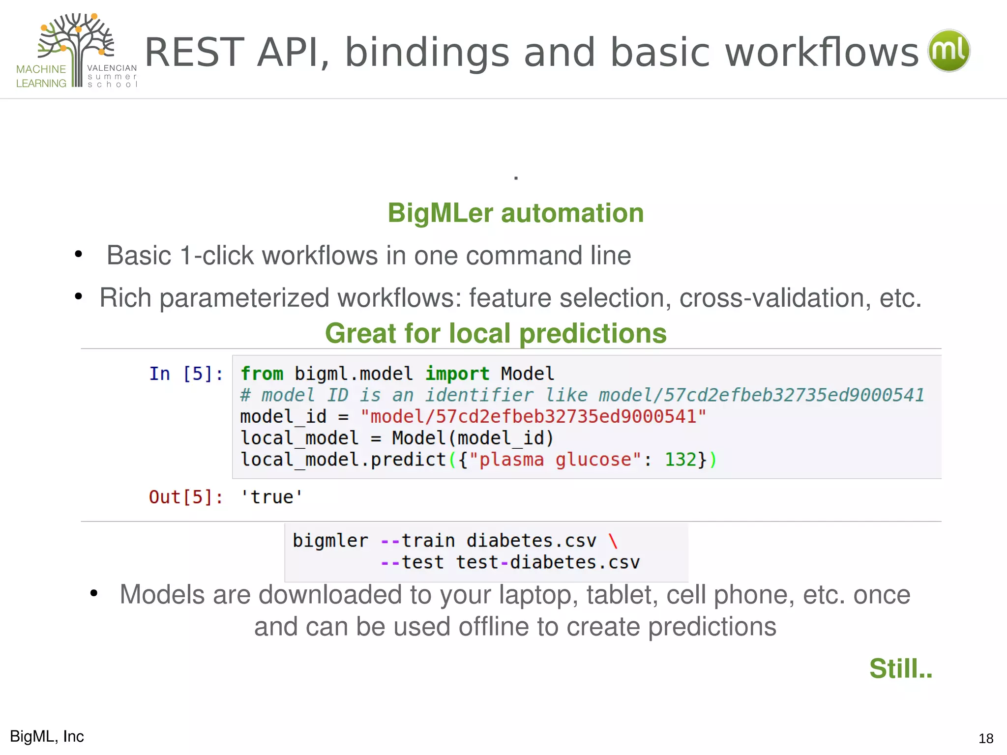 BigML, Inc 18
REST API, bindings and basic workflows
.
BigMLer automation
●
 Basic 1­click workflows in one command line
●
Rich parameterized workflows: feature selection, cross­validation, etc. 
●
Models are downloaded to your laptop, tablet, cell phone, etc. once 
and can be used offline to create predictions
Still..
Great for local predictions
 