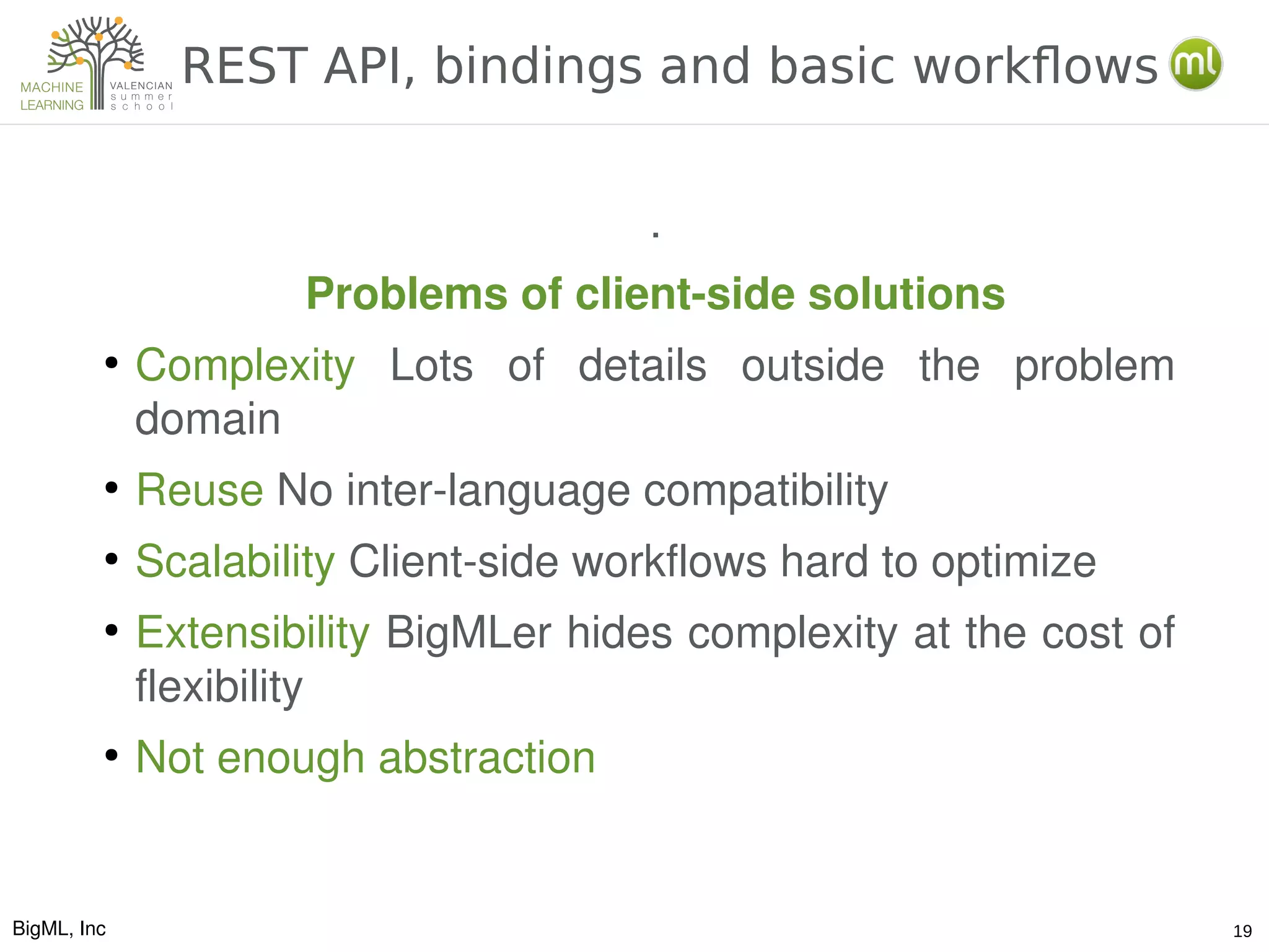 BigML, Inc 19
REST API, bindings and basic workflows
.
Problems of client­side solutions
●
Complexity  Lots  of  details  outside  the  problem 
domain
●
Reuse No inter­language compatibility
●
Scalability Client­side workflows hard to optimize
●
Extensibility BigMLer hides complexity at the cost of 
flexibility
●
Not enough abstraction
 