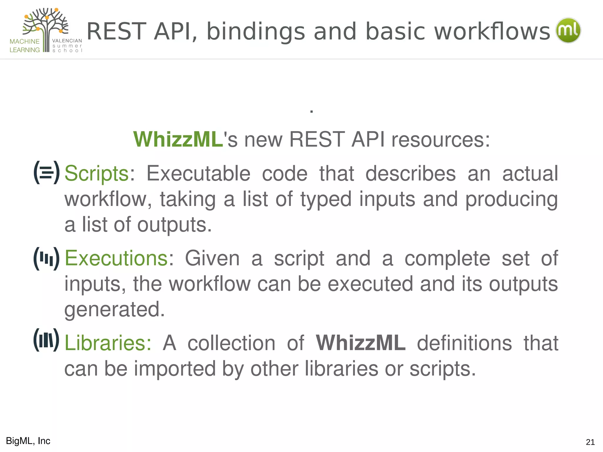 BigML, Inc 21
REST API, bindings and basic workflows
.
WhizzML's new REST API resources:
Scripts:  Executable  code  that  describes  an  actual 
workflow, taking a list of typed inputs and producing 
a list of outputs. 
Executions:  Given  a  script  and  a  complete  set  of 
inputs, the workflow can be executed and its outputs 
generated.
Libraries:  A  collection  of  WhizzML  definitions  that 
can be imported by other libraries or scripts.
 