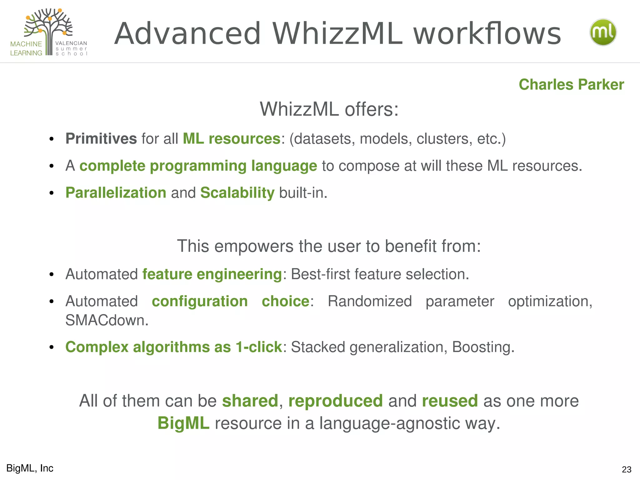 BigML, Inc 23
Advanced WhizzML workflows
Charles Parker
WhizzML offers:
● Primitives for all ML resources: (datasets, models, clusters, etc.)
● A complete programming language to compose at will these ML resources.
● Parallelization and Scalability built­in.
This empowers the user to benefit from:
● Automated feature engineering: Best­first feature selection.
● Automated  configuration  choice:  Randomized  parameter  optimization, 
SMACdown.
● Complex algorithms as 1­click: Stacked generalization, Boosting.
All of them can be shared, reproduced and reused as one more 
BigML resource in a language­agnostic way.
 