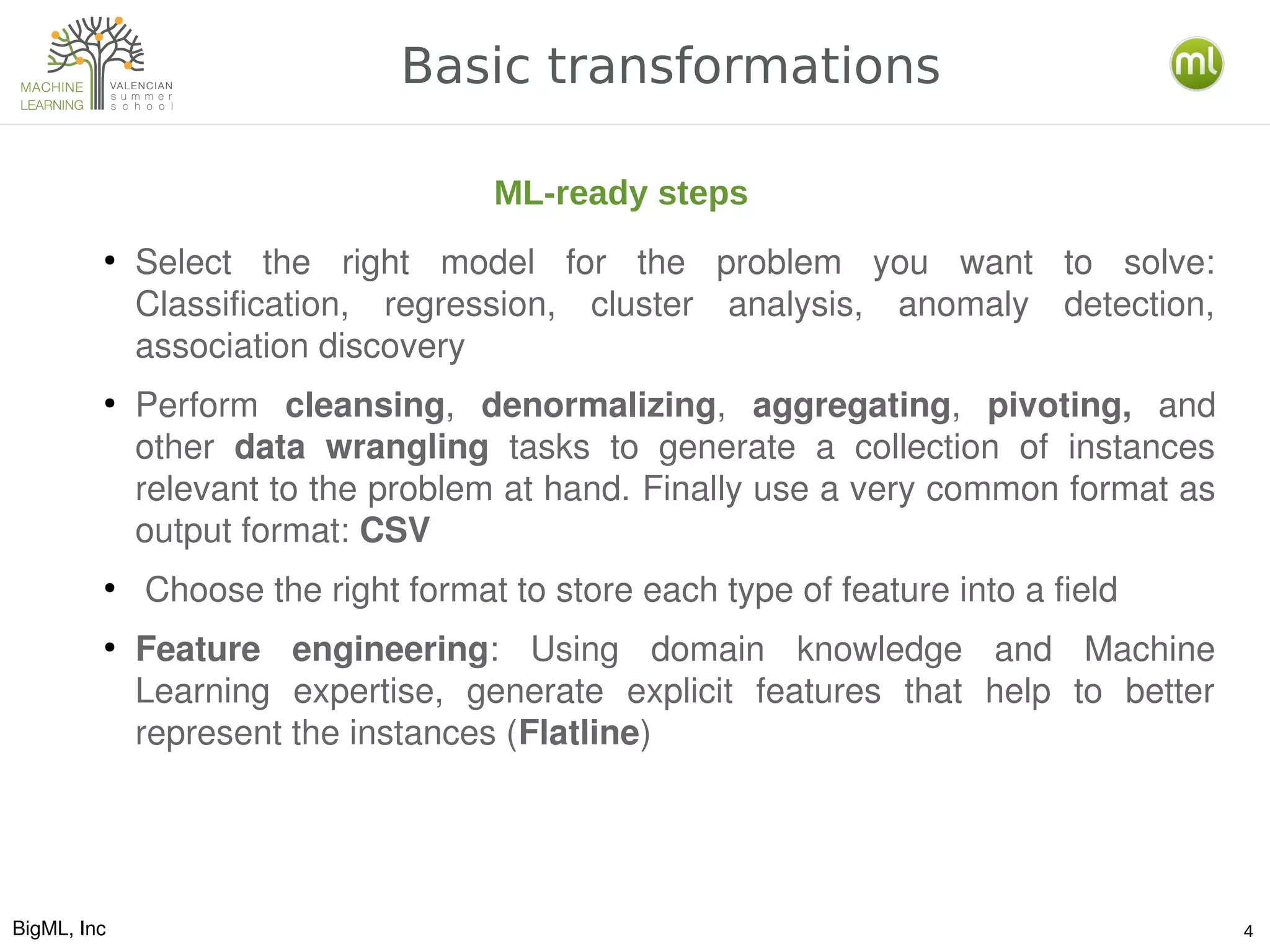 BigML, Inc 4
Basic transformations
●
Select  the  right  model  for  the  problem  you  want  to  solve: 
Classification,  regression,  cluster  analysis,  anomaly  detection, 
association discovery
●
Perform  cleansing,  denormalizing,  aggregating,  pivoting,  and 
other  data  wrangling  tasks  to  generate  a  collection  of  instances 
relevant to the problem at hand. Finally use a very common format as 
output format: CSV
●
 Choose the right format to store each type of feature into a field
●
Feature  engineering:  Using  domain  knowledge  and  Machine 
Learning  expertise,  generate  explicit  features  that  help  to  better 
represent the instances (Flatline)
ML-ready steps
 