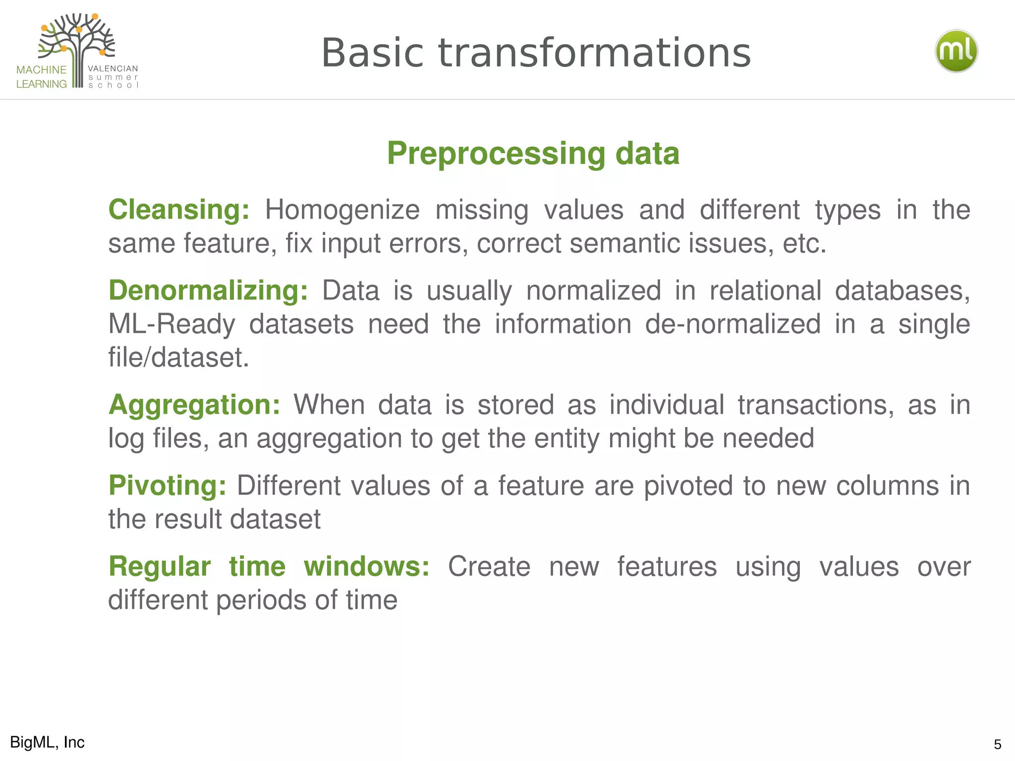BigML, Inc 5
Basic transformations
Cleansing:  Homogenize  missing  values  and  different  types  in  the 
same feature, fix input errors, correct semantic issues, etc.
Denormalizing:  Data  is  usually  normalized  in  relational  databases, 
ML­Ready  datasets  need  the  information  de­normalized  in  a  single 
file/dataset.
Aggregation:  When  data  is  stored  as  individual  transactions,  as  in 
log files, an aggregation to get the entity might be needed
Pivoting: Different values of a feature are pivoted to new columns in 
the result dataset
Regular  time  windows:  Create  new  features  using  values  over 
different periods of time
Preprocessing data
 