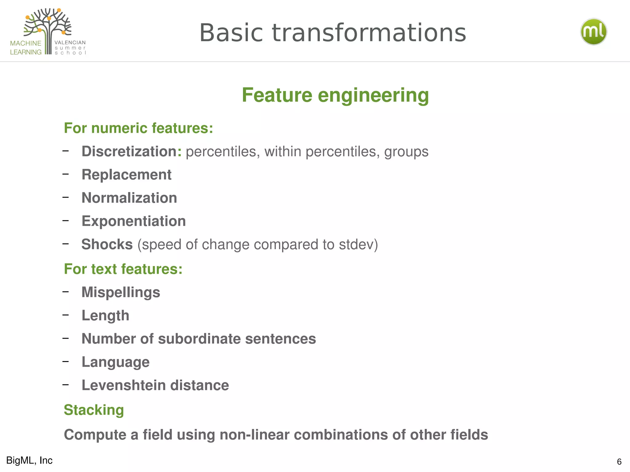 BigML, Inc 6
Basic transformations
For numeric features: 
– Discretization: percentiles, within percentiles, groups
– Replacement
– Normalization
– Exponentiation
– Shocks (speed of change compared to stdev)
For text features:
– Mispellings
– Length
– Number of subordinate sentences
– Language
– Levenshtein distance
Stacking
Compute a field using non­linear combinations of other fields
Feature engineering
 