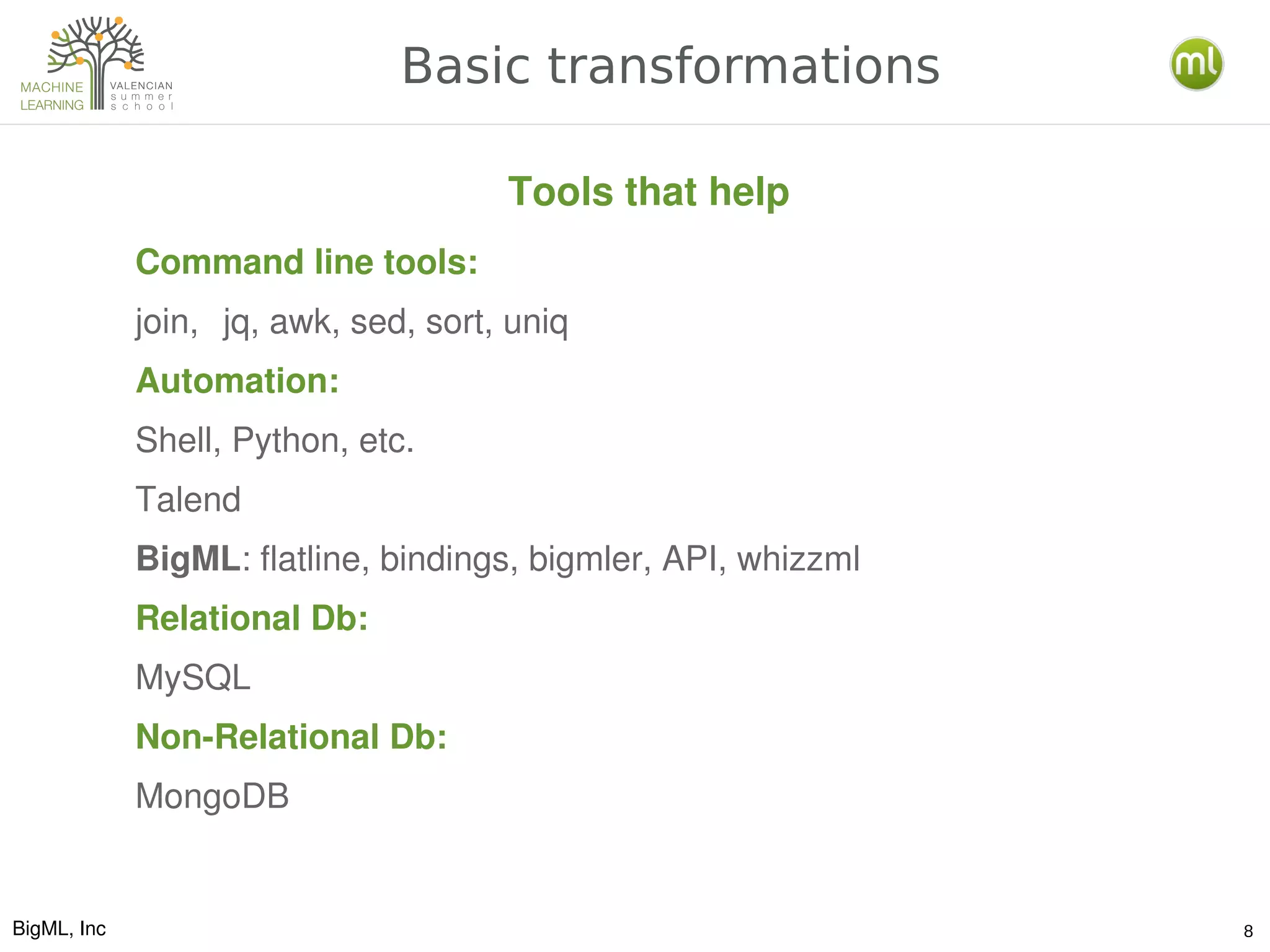 BigML, Inc 8
Basic transformations
Command line tools:
join, jq, awk, sed, sort, uniq
Automation:
Shell, Python, etc.
Talend
BigML: flatline, bindings, bigmler, API, whizzml
Relational Db:
MySQL
Non­Relational Db:
MongoDB
Tools that help
 