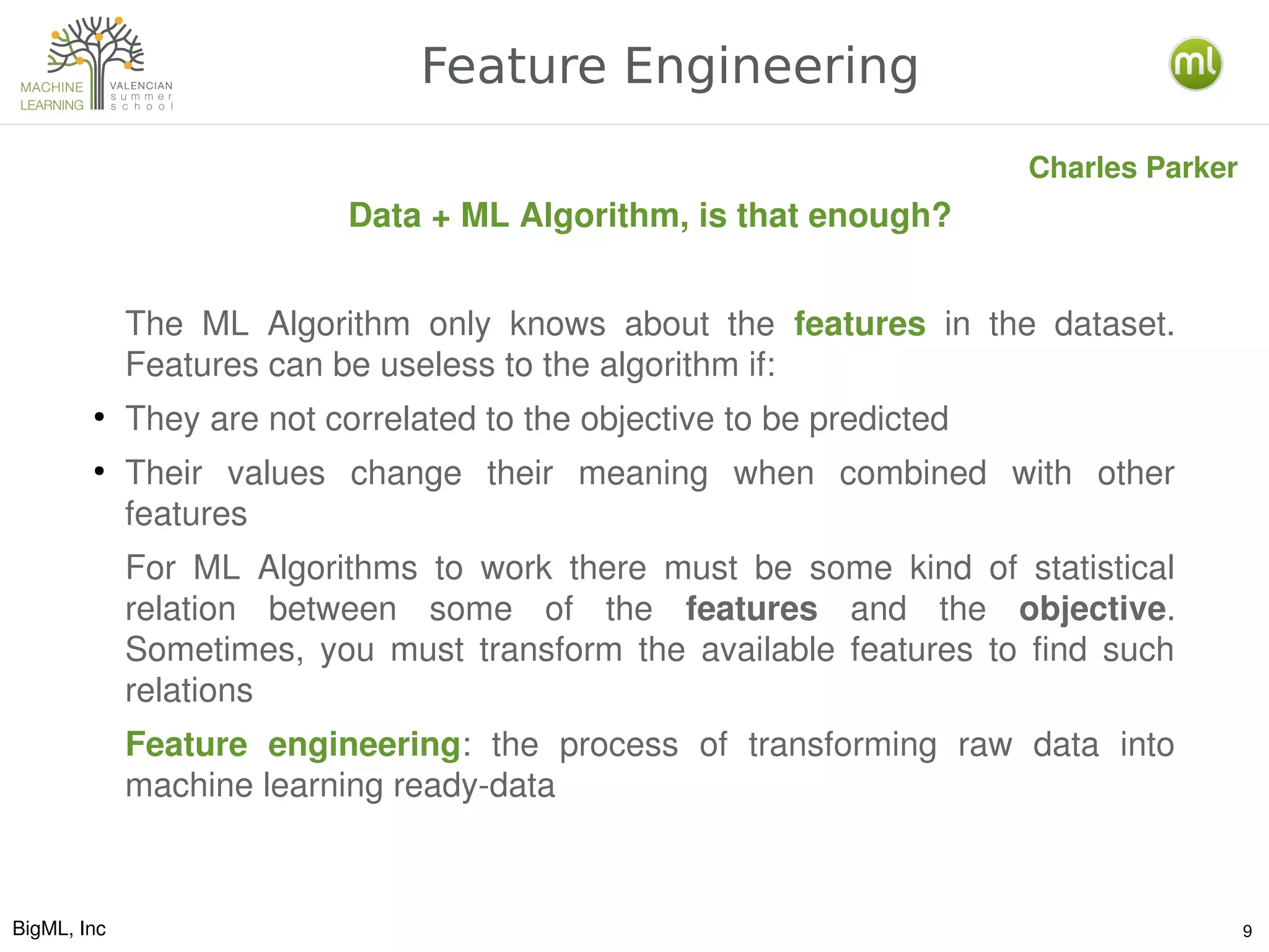 BigML, Inc 9
Feature Engineering
Data + ML Algorithm, is that enough?
The  ML  Algorithm  only  knows  about  the  features  in  the  dataset. 
Features can be useless to the algorithm if:
●
They are not correlated to the objective to be predicted
●
Their  values  change  their  meaning  when  combined  with  other 
features
For  ML  Algorithms  to  work  there  must  be  some  kind  of  statistical 
relation  between  some  of  the  features  and  the  objective. 
Sometimes,  you  must  transform  the  available  features  to  find  such 
relations
Feature  engineering:  the  process  of  transforming  raw  data  into 
machine learning ready­data
Charles Parker
 